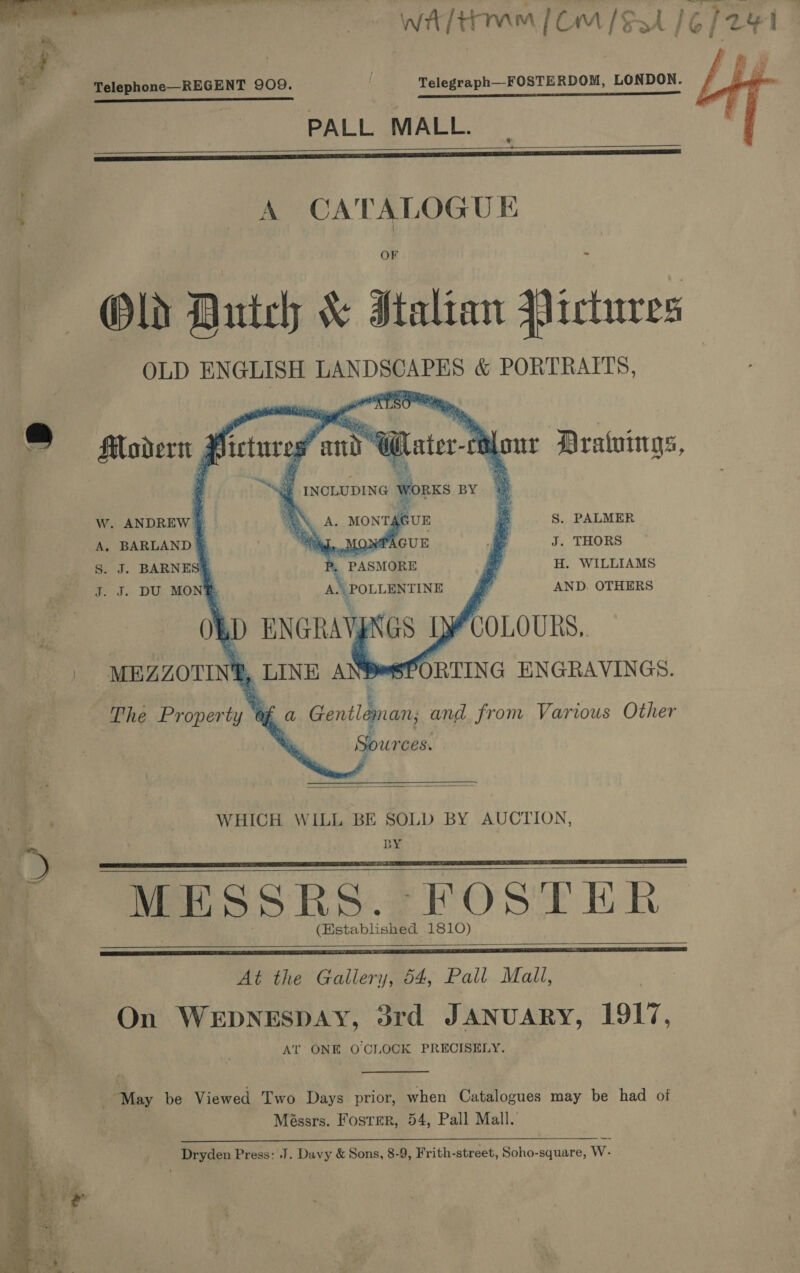 WA/tmm [Om / Sst |  €; Telephone—REGENT 909. ; —_ ss a PALL MALL.   Old Dutch &amp; Italian Qictuvres OLD ENGLISH LANDSCAPES &amp; PORTRAITS, pO je 4 j '      * BS 4 an rand INCLUDING worn BY «© ® filodert , dy fetureg @ el ater-ri          Ww. ANDREW | ON A. MONT AGUE S. PALMER A. BARLAND &amp; Wig, MoNPAGUE J. THORS S. J. BARNESE p, PASMORE al H. WILLIAMS J. J. DU MONS A\\POLLENTINE d AND. OTHERS Ob ) ENGRAYp ‘GS Ly COLOURS, | MEZZOTING _ LINE A Bors SPORTING ENGRAVINGS.  The a. 4% Gentlgnan and from Various Other Sour Ces.  WHICH WILL BE SOLD BY AUCTION, BY   MESSRKESs. FOSTER (Established 1810)   At the Gallery, 54, Pall Mall, On WEDNESDAY, 3rd JANUARY, 1917, At ONE O CLOCK PRECISELY.  May be Viewed Two Days prior, when Catalogues may be had of Méssrs. Fosrer, 54, Pall Mall. Dryden Press: J. Davy &amp; Sons, 8-9, Frith-street, Soho-square, W-  