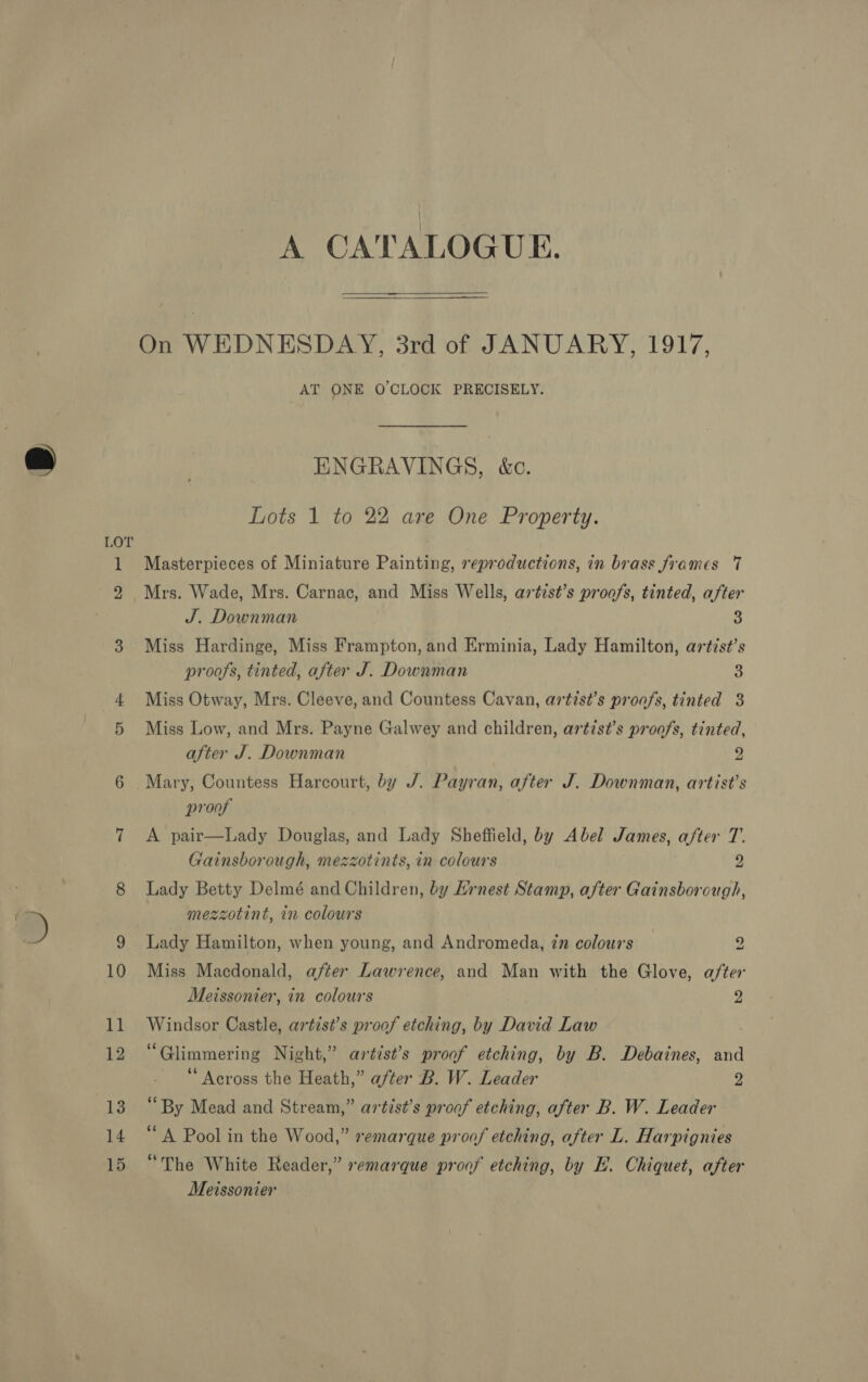  On WEDNESDAY, 3rd of JANUARY, 1917, AT ONE O'CLOCK PRECISELY. ENGRAVINGS, &amp;c. Lots 1 to 22 are One Property. Masterpieces of Miniature Painting, reproductions, in brass frames 7 J. Downman 3 Miss Hardinge, Miss Frampton, and Erminia, Lady Hamilton, artist’s proofs, tinted, after J. Downman 3 Miss Otway, Mrs. Cleeve, and Countess Cavan, artist’s proofs, tinted 3 Miss Low, and Mrs. Payne Galwey and children, artis?’s proofs, tinted, after J. Downman 9 Mary, Countess Harcourt, by J. Payran, after J. Downman, artist’s proof A pair—Lady Douglas, and Lady Sheffield, by Abel James, after T. Gainsborough, mezzotints, in colours 9 a! Lady Betty Delmé and Children, by Hirnest Stamp, after Gainsborough, mezzotint, in colours Lady Hamilton, when young, and Andromeda, 27 colours | 2 Miss Macdonald, after Lawrence, and Man with the Glove, after Meissonier, in colours 2 Windsor Castle, artist’s proof etching, by David Law “Glimmering Night,” artist’s proof etching, by B. Debaines, and “ Across the Heath,” after B. W. Leader 2 “By Mead and Stream,” artist’s proof etching, after B. W. Leader “A Pool in the Wood,” remarque proof etching, after L. Harpignies “The White Reader,” remarque proof etching, by E. Chiquet, after Meissonier