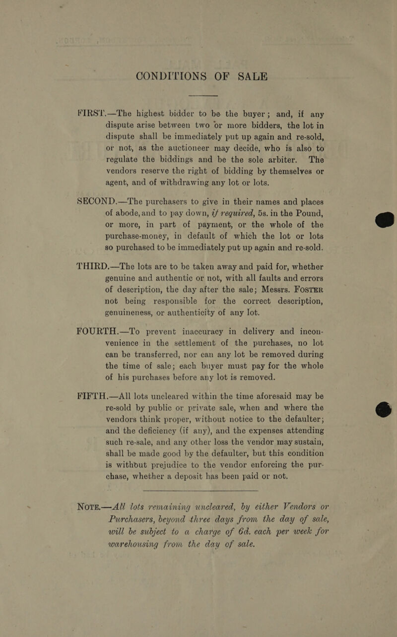 CONDITIONS OF SALE FIRST.—The highest bidder to be the buyer; and, if any dispute arise between two or more bidders, the lot in dispute shall be immediately put up again and re-sold, or not, as the auctioneer may decide, who is also to regulate the biddings and be the sole arbiter. The vendors reserve the right of bidding by themselves or agent, and of withdrawing any lot or lots. SECOND.—The purchasers to give in their names and places of abode, and to pay down, 2/ required, 5s. in the Pound, or more, in part of payment, or the whole of the purchase-money, in default of which the lot or lots so purchased to be immediately put up again and re-sold.  THIRD.—The lots are to be taken away and paid for, whether genuine and authentic or not, with all faults and errors of description, the day after the sale; Messrs. Foster not being responsible for the correct description, genuineness, or authenticity of any lot. FOURTH.—To prevent inaccuracy in delivery and incon- venience in the settlement of the purchases, no lot can be transferred, nor can any lot be removed during the time of sale; each buyer must pay for the whole of his purchases before any lot 1s removed. FIFTH.—AlII lots uncleared within the time aforesaid may be re-sold by public or private sale, when and where the &amp; vendors think proper, without notice to the defaulter; and the deficiency (if any), and the expenses attending such re-sale, and any other loss the vendor may sustain, shall be made good by the defaulter, but this condition is without prejudice to the vendor enforcing the pur- chase, whether a deposit has been paid or not. Nott.—AW lots remaining uncleared, by evther Vendors or Purchasers, beyond three days from the day of sale, will be subject to a charge of 6d. each per week for warehousing from the day of sale.