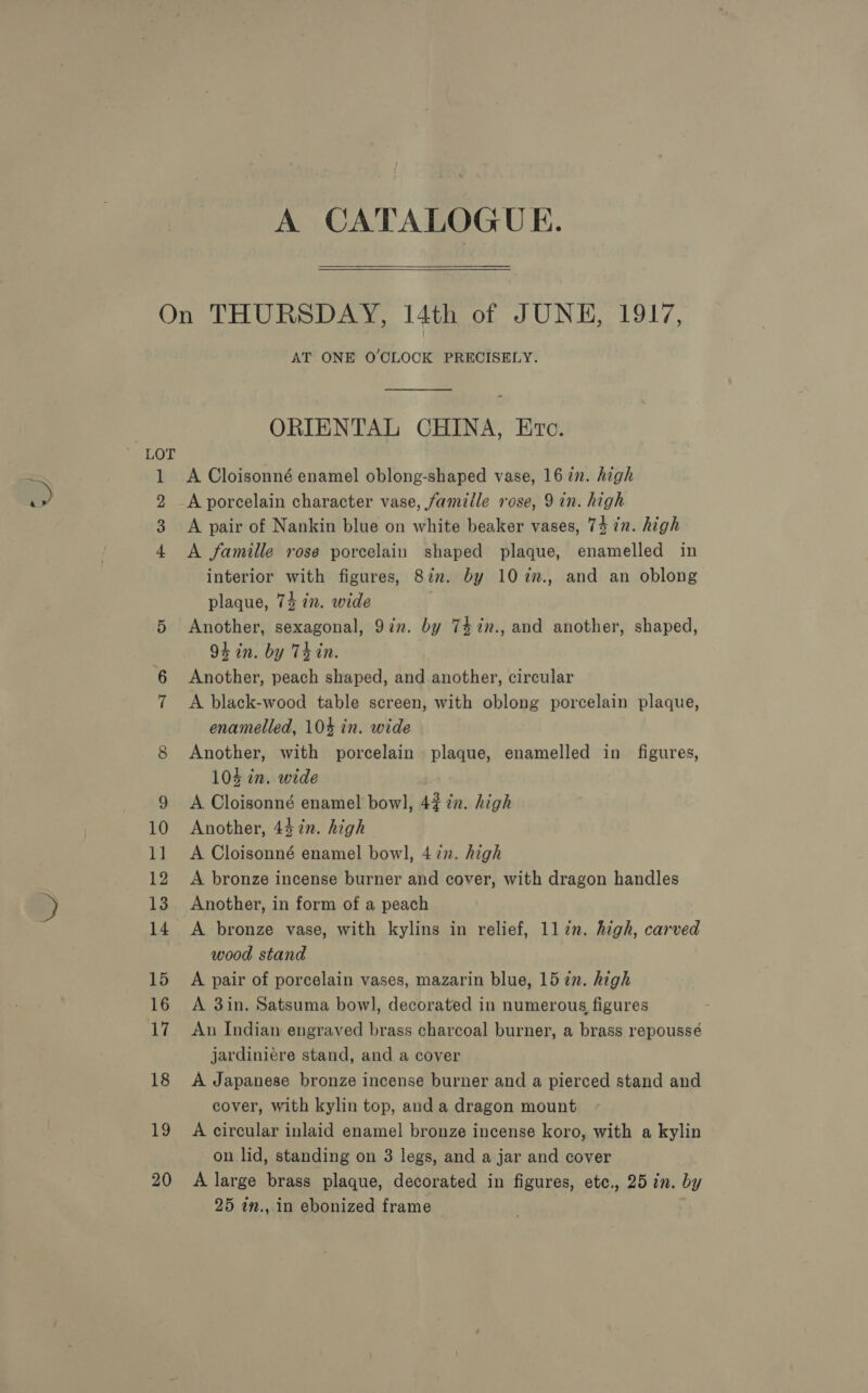  LOT 1 2 3 4 (o2) AT ONE O'CLOCK PRECISELY.  ORIENTAL CHINA, Erc. A Cloisonné enamel oblong-shaped vase, 16 in. high A porcelain character vase, famiile rose, 9 in. high A pair of Nankin blue on white beaker vases, 74 in. high A famille rose porcelain shaped plaque, enamelled in interior with figures, 8in. by 102n., and an oblong plaque, 74 in. wide Another, sexagonal, 9in. by 747n., and another, shaped, 94 in. by Thin. Another, peach shaped, and another, circular A black-wood table screen, with oblong porcelain plaque, enamelled, 104 in. wide Another, with porcelain plaque, enamelled in figures, 104 in. wide A. Cloisonné enamel bowl, 4% in. high Another, 44 in. high A Cloisonné enamel bowl, 472. high A bronze incense burner and cover, with dragon handles Another, in form of a peach A bronze vase, with kylins in relief, llin. high, carved wood stand A pair of porcelain vases, mazarin blue, 15 2n. high A 3in. Satsuma bowl, decorated in numerous figures An Indian engraved brass charcoal burner, a brass repoussé jardiniere stand, and a cover A Japanese bronze incense burner and a pierced stand and cover, with kylin top, and a dragon mount A circular inlaid enamel bronze incense koro, with a kylin on lid, standing on 3 legs, and a jar and cover A large brass plaque, decorated in figures, etc., 25 in. by 25 7n.,.in ebonized frame
