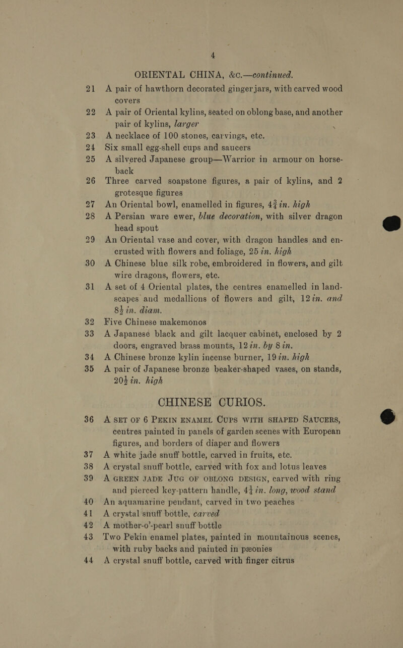 34 35 36 37 38 39 40 4] 42 43 44 4 ORIENTAL CHINA, &amp;c.—continued. A pair of hawthorn decorated ginger jars, with carved wood covers A pair of Oriental kylins, seated on oblong base, and another pair of kylins, larger u A necklace of 100 stones, carvings, ete. Six small egg-shell cups and saucers A silvered Japanese group—Warrior in armour on horse- back Three carved soapstone figures, a pair of kylins, and 2 grotesque figures ! An Oriental bowl, enamelled in figures, 4%7n. high A Persian ware ewer, blue decoration, with silver dragon head spout An Oriental vase and cover, with dragon handles and en- crusted with flowers and foliage, 25 in. high A Chinese blue silk robe, embroidered in flowers, and gilt wire dragons, flowers, ete. A set of 4 Oriental plates, the centres enamelled in land- scapes and medallions of flowers and gilt, 127n. and Shin. diam. Five Chinese makemonos A Japanese black and gilt lacquer cabinet, enclosed by 2 doors, engraved brass mounts, 122n. by 8 in. A Chinese bronze kylin incense burner, 1927. high A pair of Japanese bronze beaker-shaped vases, on stands, 204 in. high CHINESE CURIOS. A SET OF 6 PEKIN ENAMEL CUPS WITH SHAPED SAUCERS, centres painted in panels of garden scenes with European figures, and borders of diaper and flowers A white jade snuff bottle, carved in fruits, etc. A crystal snuff bottle, carved with fox and lotus leaves A GREEN JADE JUG OF OBLONG DESIGN, carved with ring An aquamarine pendant, carved in two peaches ~ A crystal snuff bottle, carved A mother-o’-pearl snuff bottle Two Pekin enamel plates, painted in mountainous scenes, with ruby backs and painted in ponies A crystal snuff bottle, carved with finger citrus 