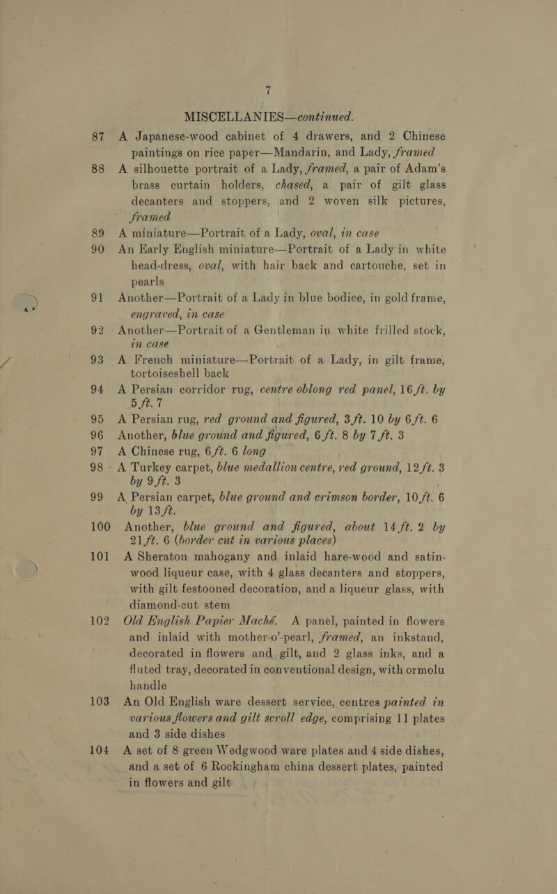 87 88 103 104 7 MISCELLANIES—continued. A Japanese-wood cabinet of 4 drawers, and 2 Chinese paintings on rice paper—Mandarin, and Lady, framed A silhouette portrait of a Lady, framed, a pair of Adam’s brass curtain holders, chased, a pair of gilt glass decanters and stoppers, and 2 woven silk pictures, Framed , | A miniature—Portrait of a Lady, oval, in case An Early English miniature—Portrait of a Lady in white head-dress, oval, with hair back and cartouche, set in pearls Another—Portrait of a Lady in blue bodice, in gold frame, engraved, in case Another—Portrait of a Gentleman in white frilled stock, in case A French miniature—Portrait of a Lady, in gilt frame, tortoiseshell back A Persian corridor rug, centre oblong red panel, 16/t. by Bi A Persian rug, red ground and figured, 3,ft. 10 by 6/t. 6 Another, blue ground and figured, 6 ft. 8 by 7 ft. 3 A Chinese rug, 6,/¢. 6 long by 9ft. 3 A Persian carpet, blue ground and crimson border, 10/t. 6 by 13ft. | Another, blue ground and figured, about 14 ft. 2 by 21ft. 6 (border cut in various places) A Sheraton mahogany and inlaid hare-wood and satin- wood liqueur case, with 4 glass decanters and stoppers, with gilt festooned decoration, and a liqueur glass, with diamond-cut stem Old English Papier Maché. <A panel, painted in flowers and inlaid with mother-o’-pearl, framed, an inkstand, decorated in flowers and gilt, and 2 glass inks, and a fluted tray, decorated in conventional design, with ormolu handle An Old English ware dessert service, centres painted in various flowers and gilt scroll edge, comprising 11 plates and 3 side dishes A set of 8 green Wedgwood ware plates and 4 side dishes, and a set of 6 Rockingham china dessert plates, painted in flowers and gilt