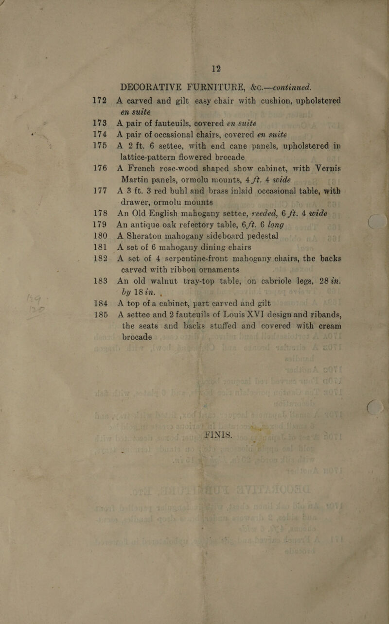 172 173 174 175 176 177 178 179 180 181 182 183 184 185 12 DECORATIVE FURNITURE, &amp;c.—continued. A carved and gilt easy chair with cushion, upholstered en suite A pair of fauteuils, covered en suzte A pair of occasional chairs, covered en suzte A 2 ft. 6 settee, with end cane panels, upholstered in lattice-pattern flowered brocade A French rose-wood shaped show cabinet, with Vernis Martin panels, ormolu mounts, 4 /t. 4 wide A 3 ft. 3 red buhl and brass inlaid occasional table, with drawer, ormolu mounts An Old English mahogany settee, reeded, 6 ft. 4 ri An antique oak refectory table, 6,7¢. 6 long A Sheraton mahogany sideboard pedestal A set of 6 mahogany dining chairs A set of 4 serpentine-front mahogany chairs, the backs carved with ribbon ornaments An old walnut tray-top table, on cabriole tee 28 in. by 187in. , A top ofa cabinet, part carved and gilt A settee and 2 fauteuils of Louis XVI design and ribands, the seats and backs stuffed and covered with cream ¥INIS. 