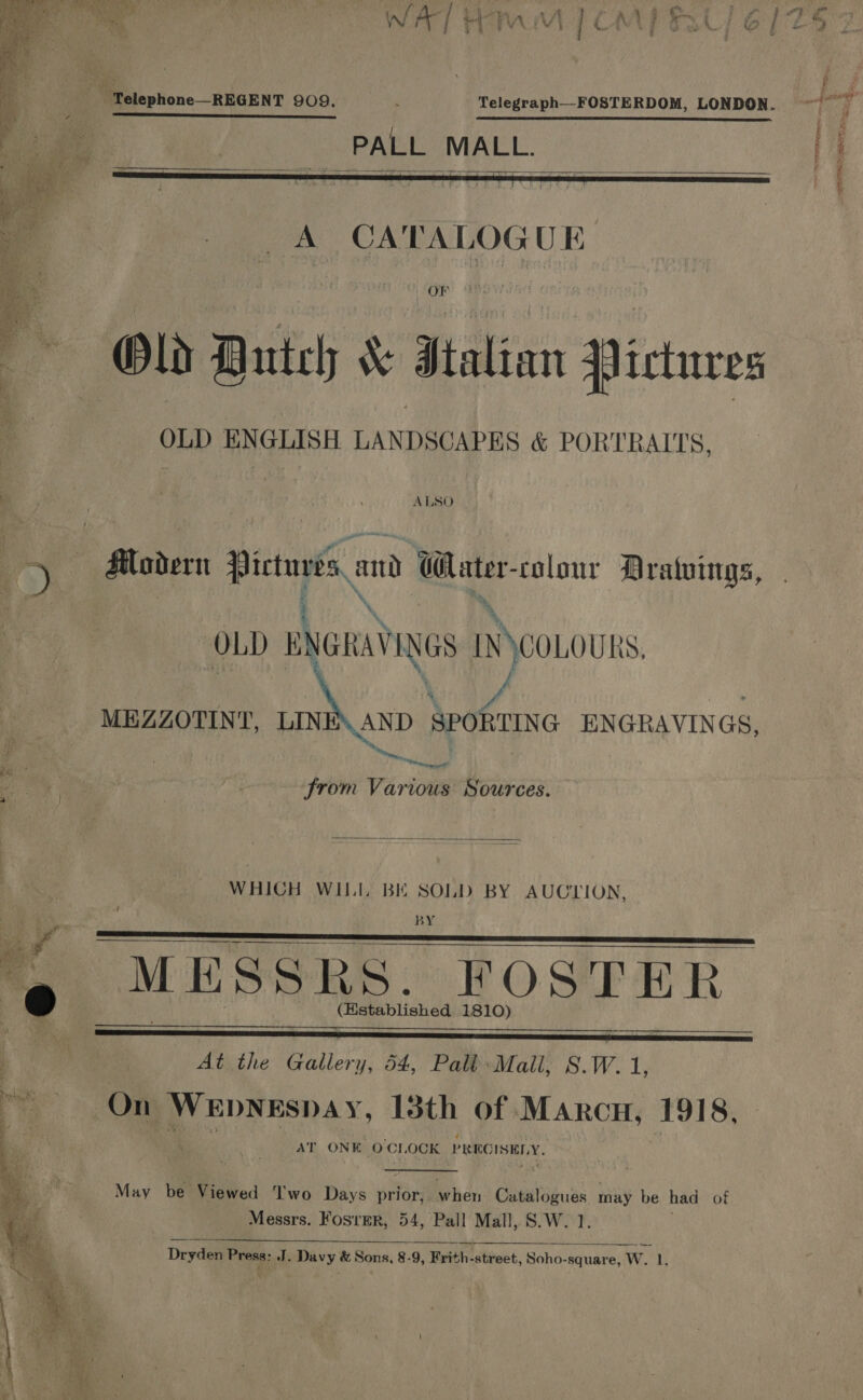    A CATALOGUE Old Dutch &amp; Htalian Pictures OLD ENGLISH LANDSCAPES &amp; PORTRAITS.  ALSO . of Aodern oe and Water- colour Dratvings, OLD ENGRAVINGS AACOLOURS. / Jf MEZZOTINT, LIN AND SPORTING ENGRAVINGS, meng it nec nett from Various Sources.  WHICH WILI. BK SOLD BY AUCLION, BY MESSRS. FOSTER. (Hstablished 1810)      oe At the Gallery, 54, Palb-Mall, S.W.1, On WEDNESDAY, 13th of Marcu, 1918, AT ONK. O'CLOCK PRECISELY,  May be Viewed T'wo Days prior, when Cibeaiguas may be had of Messrs. Fosrer, 54, Pall Mall, S.W. 1.  Dryden Press: J. Davy &amp; Sons, 8-9, Heit atvect, Soho-square, W. 1. 