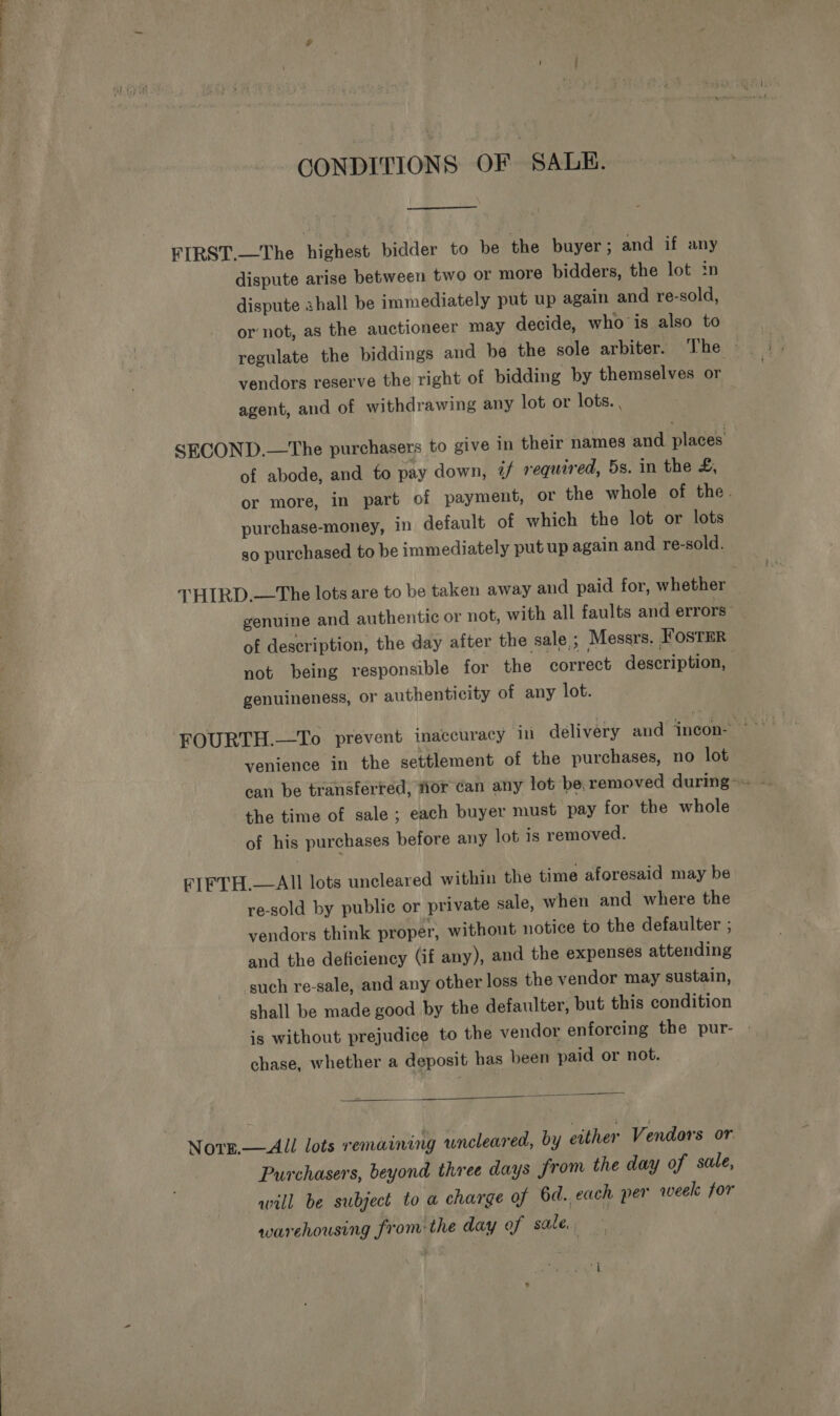 CONDITIONS OF SALE.  dispute arise between two or more bidders, the lot in dispute shall be immediately put up again and re-sold, ornot, as the auctioneer may decide, who is also to regulate the biddings and be the sole arbiter. The ~ vendors reserve the right of bidding by themselves or agent, and of withdrawing any lot or lots. , of abode, and to pay down, 4/ required, 5s. in the &amp;, or more, in part of payment, or the whole of the. purchase-money, in default of which the lot or lots so purchased to be immediately put up again and re-sold. genuine and authentic or not, with all faults and errors of description, the day after the sale ; Messrs, FOsTER not being responsible for the correct description, genuineness, or authenticity of any lot. venience in the settlement of the purchases, no lot can be transferred, wior ¢an any lot be. removed during~ the time of sale; each buyer must pay for the whole of his purchases before any lot is removed. re-sold by public or private sale, when and where the vendors think proper, without notice to the defaulter ; and the deficiency (if any), and the expenses attending such re-sale, and any other loss the vendor may sustain, shall be made good by the defaulter, but this condition is without prejudice to the vendor enforcing the pur- chase, whether a deposit has been paid or not.  Purchasers, beyond three days from the day of sale, will be subject to a charge of 6d. each per week for warehousing from: the day of sale.