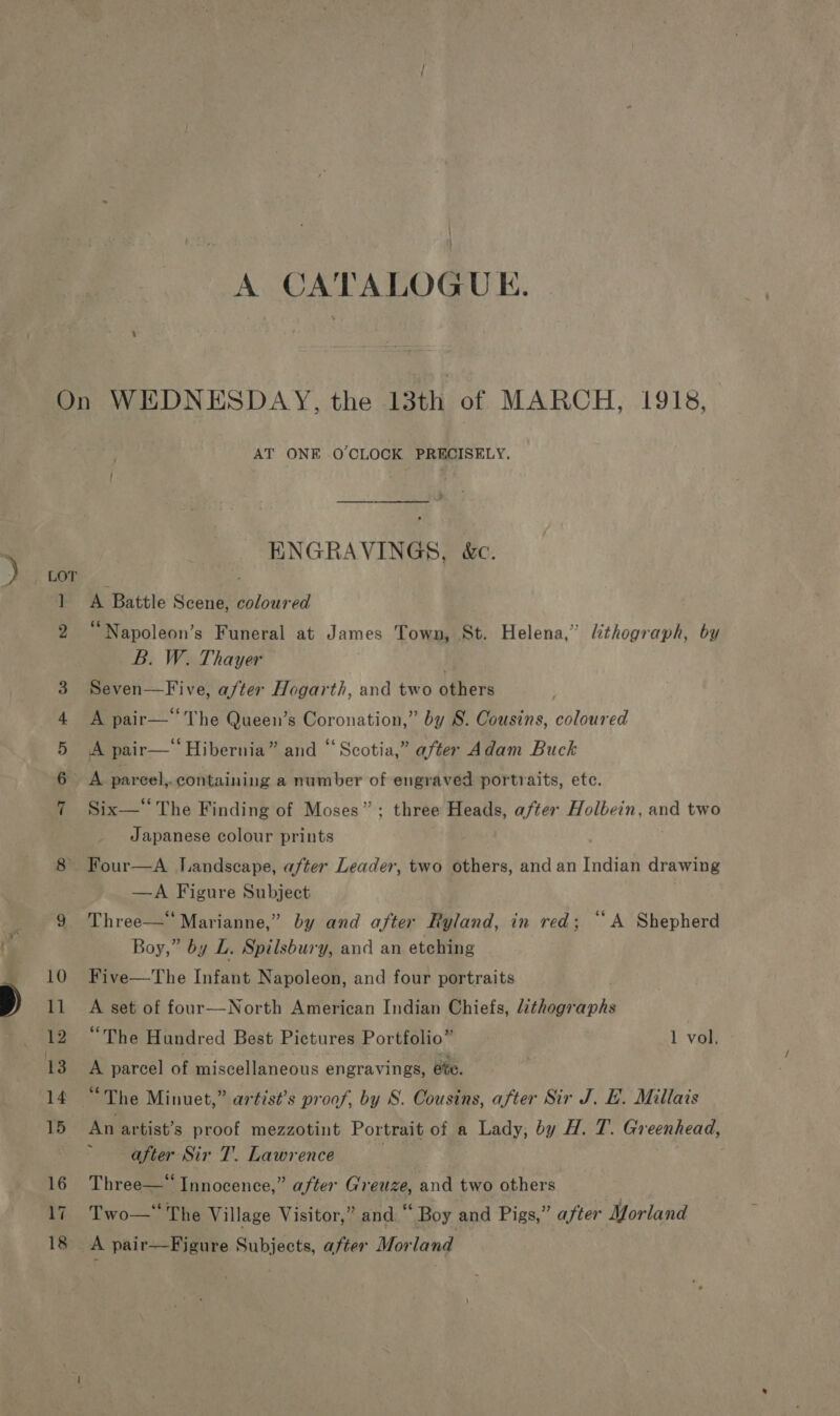 A CATALOGUE. Tm OF -e &amp; AT ONE O'CLOCK PRECISELY, ENGRAVINGS, &amp;c. A Battle Scene, coloured “Napoleon’s Funeral at James Town, St. Helena,” lithograph, by B. W. Thayer Seven—Five, a/ter Hogarth, and two others A pair— The Queen’s Coronation,” by S. Cousins, coloured A pair—‘ Hibernia” and “Scotia,” after Adam Buck A pareel,. containing a number of engraved portraits, etc. Six—*‘ The Finding of Moses”; three Heads, after Holbein, and two Japanese colour prints —A Figure Subject Three—*“ Marianne,” by and after Ryland, in red; “A Shepherd Boy,” by L. Spilsbury, and an etching Five—The Infant Napoleon, and four portraits A set of four—North American Indian Chiefs, lithographs “The Hundred Best Pictures Portfolio” 1 vol. A parcel of miscellaneous engravings, e%e. An artist’s proof mezzotint Portrait of a Lady, by H. T. Greenhead, after Sir T. Lawrence 3 Three—“ Innocence,” after Greuze, and two others Two— The Village Visitor,” and “ Boy and Pigs,” after Morland A pair—Figure Subjects, after Morland 7 :