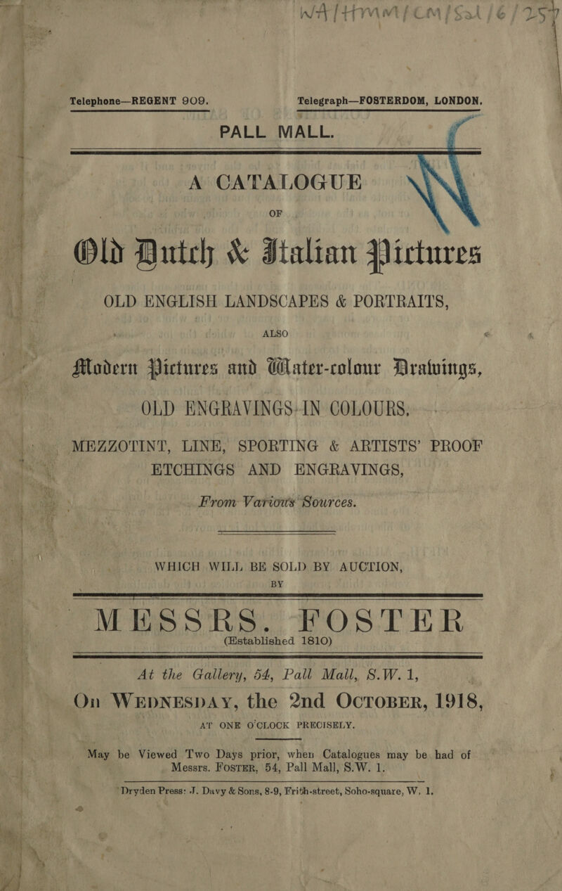  Telegraph—FOSTERDOM, LONDON, PALL MALL. f    Old Dutch &amp; Italian Yictures OLD ENGLISH LANDSCAPES &amp; PORTRAITS, Mader Wictures and GWater-colour Araluings, OLD ENGRAVINGS-IN COLOURS, ETCHINGS AND ENGRAVINGS, From Various Sources. WHICH WILL BE SOLD BY AUCTION, BY . MESSRS. FOSTER (Hstablished 1810)   On WEDNESDAY, the 2nd OCTOBER, L918, AT ONE OCLOCK PRECISELY.  Messrs. Fostmer, 54, Pall Mall, S.W. 1 ‘Dryden Press: J. Davy &amp; Sons, 8-9, Frith-street, Soho-square, Ww, 1,