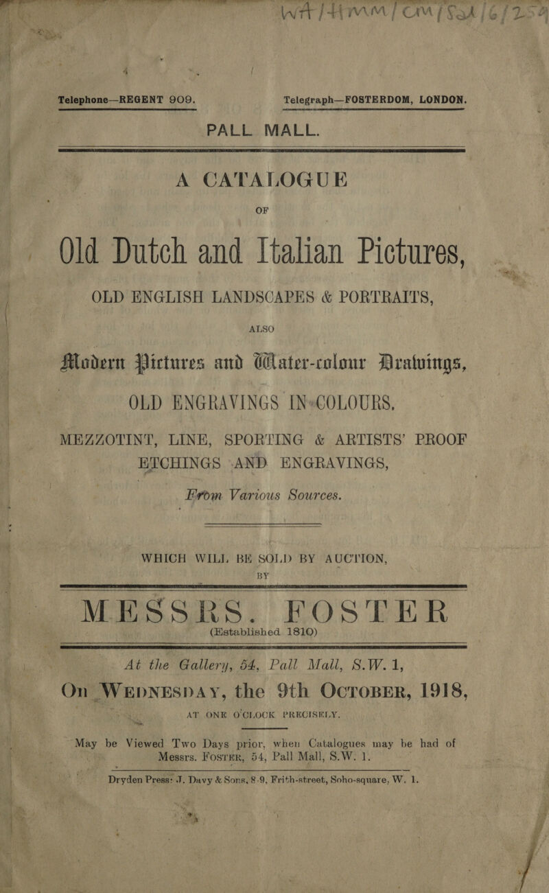  ‘ Boe = ae ee ee ili 12 x Ci i kf rT A PALL MALL. A CATALOGU E OF Qld Dutch and Italian Pictures, OLD ENGLISH LANDSCAPES &amp; PORTRAITS,   Modern Pictures and Clater-colour Aratuings, | OLD ENGRAVINGS [N»COLOURS, MEZZOTINT, LINE, SPORTING &amp; ARTISTS’ PROOF 1 kaos AND. ENGRAVINGS, From Various Sources.  WHICH WILL BE SOLD BY AUCTION, BY “MESSRS, FOSTER (Hstablished 1810)     At the Gallery, 54, Pall Mall, S.W. 1, On mae NESPAY, the 9th OcroBErR, 1918, AT ONE OCLOCK PRECISELY, ns  Hoh be Viewed Two Days prior, when Catalogues may be had of Messrs. Fosrmr, 54, Pall Mall, S.W. 1. ‘SH Press: J. Davy &amp; Sons, 8.9, Frith- street, Soho-square, Ww. 1. 