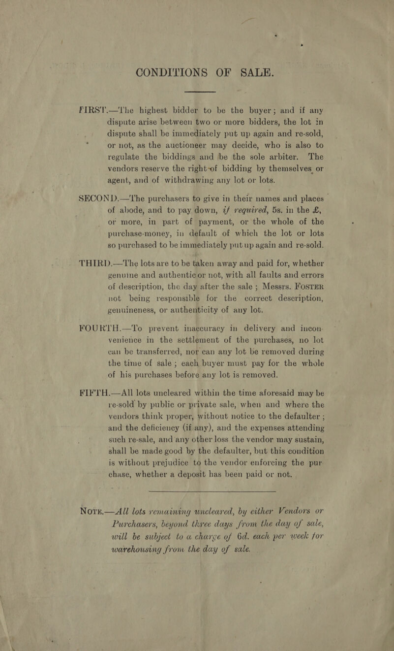 CONDITIONS OF SALE. FIRST.—The highest bidder to be the buyer; and if any dispute arise between two or more bidders, the lot in dispute shall be immediately put up again and re-sold, or not, as the auctioneer may decide, who is also to regulate the biddings and be the sole arbiter. The vendors reserve the right-of bidding by themselves or agent, and of withdrawing any lot or lots. SECON D.—the purchasers to give in their names and places - of abode, and to pay down, 2/f required, 5s. in the £, or more, in part of payment, or the whole of the purchase-money, in default of which the lot or lots so purchased to be immediately put up again and re-sold. THIRD.—The lots are to be taken away and paid for, whether genuine and authentic or not, with all faults and errors of description, the day after the sale ; Messrs. FosTER not being responsible for the correct description, genuineness, or authenticity of any lot. FOURTH.—To prevent inaccuracy in delivery and incon- venience in the settlement of the purchases, no lot can be transferred, nor can any lot be removed during the time of sale; each buyer must pay for the whole of his purchases before any lot is removed. FIF’lH.—AlIl lots uncleared within the time aforesaid may be re-sold by public or private sale, when and where the vendors think proper, without notice to the defaulter ; and the deficiency (if any), and the expenses attending such re-sale, and any other loss the vendor may sustain, shall be made good by the defaulter, but this condition is without prejudice to the vendor enforcing the pur. chase, whether a deposit has been paid or not. Norn.— All lots remaining uncleared, by either Vendors or Purchasers, beyond three days from the day of sale, will be subject to a charge of 6d. each per week for warehousing from the day of sale.