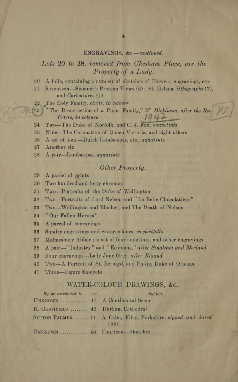 ENGRAVINGS, &amp;c —continued. Lots 20 to 28, removed from Chesham Place, are the Property of a Lady. 20 A folio, containing a number of sketches of Flowers, engravings, etc. 21 Seventeen—Spooner’s Protean Views (6); St. Helena, lithographs (7), and Caricatures (4) 22. the Holy Family, circle, in colours : 03 ) “The Resurrection of a Pious Family,” W. Dickinson, after the Rev} } Peters, in colours 1G bes ool oe 24. Two—The Duke of Norfolk, and C. J. tox “mezzotints 25 Nine—The Coronation of Queen Victoria, and eight others 26 A set of four—Dutch Landscapes, etc., aqguatints 27 Another six 28 &lt;A pair—Landscapes, aguatznts Other Property. 29 A parcel of prints 30 Two hundred:and-forty chromos 31 Two—Portraits of the Duke of Wellington 32 Two—Portraits of Lord Nelson and “La Belie Chocolatiére” 33. Two—Wellington and Bliicher, and ‘The Death of Nelson 34 ‘Our Fallen Heroes” — 35 &lt;A parcel of engravings 36 Sundry engravings and water-colours, 7m portfolio 37 Malmesbury Abbey; a set of four aquatints, and other engravings 38 &lt;A pair—‘“ Industry” and “Economy,” after Singleton and Morland 39 Four engravings—Lady Jane Grey, after Rigaud 40 T'wo—A Portrait of St. Bernard, and Philip, Duke of Orleans 41 Three—Figure Subjects WATER-COLOUR DRAWINGS, &amp;c. By or attributed to LOT Subject, UNKNOWN..... hice hee. 42 &lt;A Continental Scene HW) GASTINBAU 6 2G 43 Durham Cathedral SUTTON PALMER ...... 44 A Calm, Tiley, Yorkshire, s¢gned and dated 1881