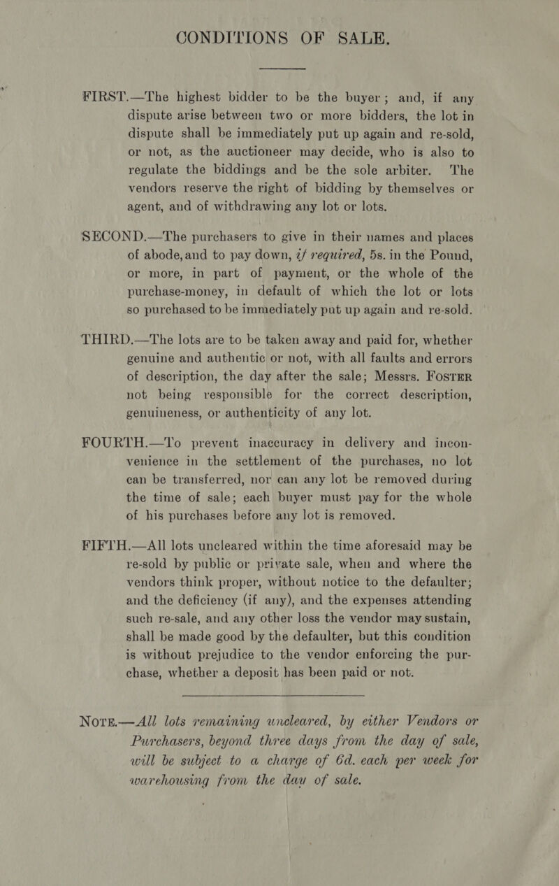 CONDITIONS OF SALE. dispute arise between two or more bidders, the lot in dispute shall be immediately put up again and re-sold, or not, as the auctioneer may decide, who is also to regulate the biddings and be the sole arbiter. The vendors reserve the right of bidding by themselves or agent, and of withdrawing any lot or lots. of abode,and to pay down, 2/ required, 5s. in the Pound, or more, in part of payment, or the whole of the purchase-money, in default of which the lot or lots so purchased to be immediately put up again and re-sold. genuine and authentic or not, with all faults and errors of description, the day after the sale; Messrs. Foster not being responsible for the correct description, genuineness, or authenticity of any lot. venience in the settlement of the purchases, no lot can be transferred, nor can any lot be removed during the time of sale; each buyer must pay for the whole of his purchases before any lot is removed. re-sold by public or private sale, when and where the vendors think proper, without notice to the defaulter; and the deficiency (if any), and the expenses attending such re-sale, and any other loss the vendor may sustain, shall be made good by the defaulter, but this condition is without prejudice to the vendor enforcing the pur- chase, whether a deposit has been paid or not. Purchasers, beyond three days from the day of sale, will be subject to a charge of 6d. each per week for warehousing from the dau of sale.