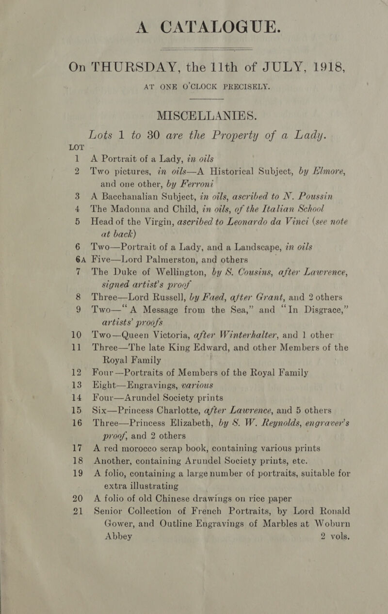 A CATALOGUE.   LOT 20 AT ONE O'CLOCK PRECISELY. MISCELLANIES. A Portrait of a Lady, 7n oils Two pictures, 7m ot/ls—A Historical Subject, by Hlmore, and one other, by Ferroni A Bacchanalian Subject, in oils, ascribed to N. Poussin The Madonna and Child, in oils, of the Italian School Head of the Virgin, ascribed to Leonardo da Vinci (see note at back) | Two—Portrait of a Lady, and a Landscape, zn oz/s Five—Lord Palmerston, and others | The Duke of Wellington, by S. Cousins, after Lawrence, signed artist’s proof Three—Lord Russell, by Faed, after Grant, and 2 others Two— A Message from the Sea,” and “In Disgrace,” artists’ proofs Two—Queen Victoria, after Winterhalter, and 1 other Three—The late King Edward, and other Members of the Royal Family Four —Portraits of Members of the Royal Family Hight—Engravings, various Four—Arundel Society prints Six—Princess Charlotte, after Lawrence, and 5 others Three—Princess Elizabeth, by S. W. Reynolds, engraver’s proof, and 2 others A red morocco scrap book, containing various prints Another, containing Arundel Society prints, ete. A folio, containing a large number of portraits, suitable for extra illustrating A folio of old Chinese drawings on rice paper Senior Collection of French Portraits, by Lord Ronald Gower, and Outline Engravings of Marbles at Woburn