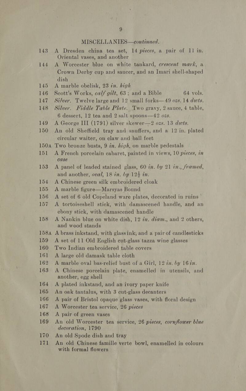 143 MISCELLANIES—continued. A Dresden china tea set, 14 preces, a pair of 11 in. Oriental vases, and another A Worcester blue on white tankard, crescent mark, a Crown Derby cup and saucer, and an Imari shell-shaped dish A marble obelisk, 23 in. high Scott’s Works, calf gilt, 63; and a Bible 64 vols. Silver. Twelve large and 12 small forks—49 ozs. 14 dwts. Silver. Hiddle Table Plate. Two gravy, 2 sauce, 4 table, 6 dessert, 12 tea and 2 salt spoons—42 os. A George III (1791) silver skewer—2 ozs. 13 dwets. An old Sheffield tray and snuffers, and a 12 in. plated circular waiter, on claw and ball feet Two bronze busts, 9 7m. high, on marble pedestals A French porcelain cabaret, painted in views, 10 pieces, in case A panel of leaded stained glass, 60 in. by 21 in., /ramed, and another, oval, 18 in. by 124 in. A Chinese green silk embroidered cloak A marble figure—Marsyas Bound A set of 6 old Copeland ware plates, decorated in ruins A tortoiseshell stick, with damascened handle, and an ebony stick, with damascened handle A Nankin blue on white dish, 12 iz. diam., and 2 others, and wood stands A brass inkstand, with glassink, and a pair of candlesticks A set of 11 Old English cut-glass tazza wine glasses Two Indian embroidered table covers A large old damask table cloth A marble oval bas-relief bust of a Girl, 12 7m. by 1672n. A Chinese porcelain plate, enamelled in utensils, and another, egg shell A plated inkstand, and an ivory paper knife An oak tantalus, with 3 cut-glass decanters A pair of Bristol opaque glass vases, with floral design A Worcester tea service, 26 pieces A pair of green vases An old Worcester tea service, 26 pieces, cornflower blue decoration, 1790 An old Spode dish and tray An old Chinese famille verte bowl, enamelled in colours with formal flowers