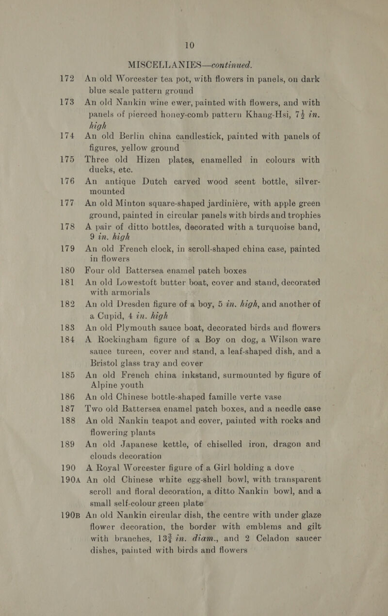 172 173 189 190 10 MISCELLANIES—continued. An old Worcester tea pot, with flowers in panels, on dark blue scale pattern ground ; An old Nankin wine ewer, painted with flowers, and with panels of pierced honey-comb pattern Khang-Hsi, 74 7n. high An old Berlin china candlestick, painted with panels of figures, yellow ground Three old Hizen plates, enamelled in colours with ducks, ete. An antique Dutch carved wood scent bottle, silver- mounted An old Minton square-shaped jardiniére, with apple green ground, painted in circular panels with birds and trophies A pair of ditto bottles, decorated with a turquoise band, 9 in. high An old French clock, in scroll-shaped china case, painted in flowers Four old Battersea enamel patch boxes An old Lowestoft butter boat, cover and stand, decorated with armorials An old Dresden figure of a boy, 5 in. high, and another of a Cupid, 4 in. high An old Plymouth sauce boat, decorated birds and flowers A Rockingham figure of a Boy on dog, a Wilson ware sauce tureen, cover and stand, a leaf-shaped dish, and a Bristol glass tray and cover An old French china inkstand, surmounted by figure of Alpine youth An old Chinese bottle-shaped famille verte vase Two old Battersea enamel patch boxes, and a needle case An old Nankin teapot and cover, painted with rocks and flowering plants An old Japanese kettle, of chiselled iron, dragon and clouds decoration A Royal Worcester figure of a Girl holding a dove scroll and floral decoration, a ditto Nankin bowl, and a small self-colour green plate flower decoration, the border with emblems and gilt with branches, 1327. diam., and 2 Celadon saucer dishes, painted with birds and flowers