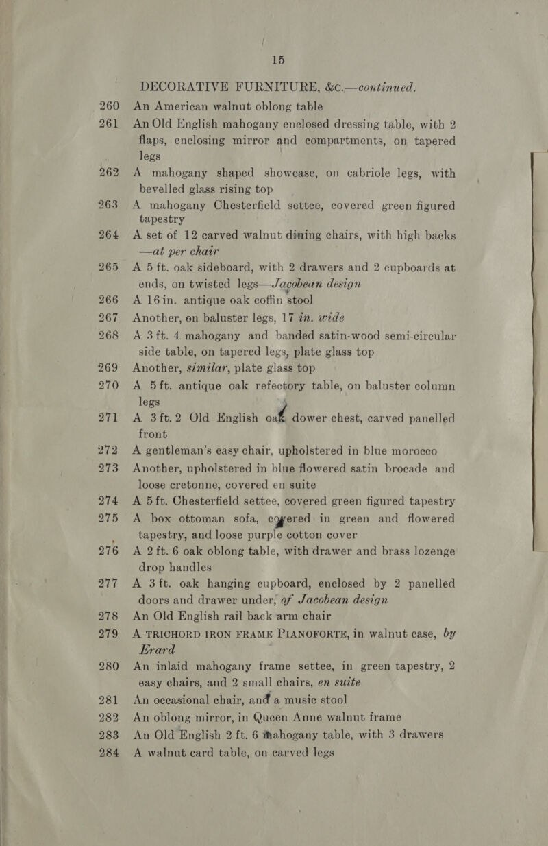 DECORATIVE FURNITURE, &amp;c.—continued. An American walnut oblong table An Old English mahogany enclosed dressing table, with 2 flaps, enclosing mirror and compartments, on tapered legs | A mahogany shaped showcase, on cabriole legs, with bevelled glass rising top A mahogany Chesterfield settee, covered green figured tapestry A set of 12 carved walnut dining chairs, with high backs —at per chair A 5 ft. oak sideboard, with 2 drawers and 2 cupboards at ends, on twisted legs—Jacobean design A 16in. antique oak coffin stool Another, on baluster legs, 17 in. wide A 3ft. 4 mahogany and banded satin-wood semi-circular side table, on tapered legs, plate glass top Another, similar, plate glass top A 5ft. antique oak refectory table, on baluster column legs if A 3ft.2 Old English i, dower chest, carved panelled front A gentleman’s easy chair, upholstered in blue morocco Another, upholstered in blue flowered satin brocade and loose cretonne, covered en suite A 5 ft. Chesterfield settee, covered green figured tapestry A box ottoman sofa, cgyered in green and flowered tapestry, and loose purple cotton cover A 2 ft. 6 oak oblong table, with drawer and brass lozenge drop handles A 3ft. oak hanging cupboard, enclosed by 2 panelled doors and drawer under, of Jacobean design An Old English rail back arm chair A TRICHORD IRON FRAME PIANOFORTE, in walnut case, by Erard An inlaid mahogany frame settee, in green tapestry, 2 easy chairs, and 2 small chairs, en suzte An oceasional chair, and a music stool An oblong mirror, in Queen Anne walnut frame An Old English 2 ft. 6 thahogany table, with 3 drawers