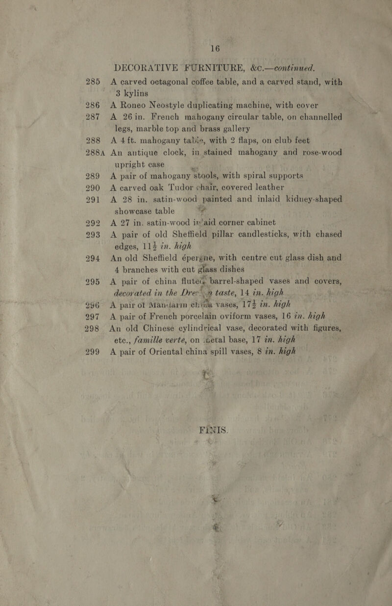 DECORATIVE FURNITURE, &amp;c.—continued. A carved octagonal coffee table, and a carved stand, with 3 kylins A Roneo Neostyle duplicating machine, with cover A 26in. French mahogany circular table, on channelled legs, marble top and brass gallery A 4 ft. mahogany tale, with 2 flaps, on club feet An antique clock, in stained mahogany and rose-wood upright case A pair of mahogany ‘stools, with spiral supports A carved oak Tudor chair, covered leather A 28 in. satin-wood painted and inlaid kidney-shaped showease table 4 A 27 in. satin-wood iv‘aid corner cabinet A pair of old Sheffield pillar candlesticks, with chaser edges, 114 in. high An old Sheffield épergne, with centre cut glass dish and 4 branches with cut glass dishes A pair of china flutes barrel-shaped vases and covers, decor'ated in the Dre taste, 14 in. high A pair otf Manedarim ch ‘pa vases, 174 in. high A pair of French porcelain oviform vases, 16 7z. high An old Chinese cylindrical vase, decorated with figures, etc., famille verte, on .setal base, 17 in. high A pair of Oriental china spill vases, 8 en. high me ~ FINIS.