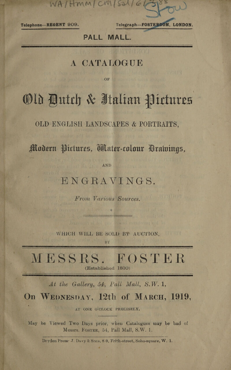  ee WA TMM | CAM [S847 © 9 mc) - Telephone—REGENT 909. Telegraph—FOSTERDOM, LONDON. PALL MALL.    A CATALOGUE | OF | Old Dutch &amp; Italian Pictures OLD ENGLISH LANDSCAPES &amp; PORTRAITS, Modern Pictures, ater-colonr Dratuings, AND HNGRAVINGS. me From Various Sources. ee ee WHICH WILL BE SOLD BY AUCTION, a BY (Kstablished 1810)       . At the Gallery, 54, Pall Mall, S.W. 1, Ma On WeEpnNeEspAy, 12th of Marcu, 1919, | AT ONE O'CLOCK PRECISELY, y _ May be Viewed Two Days prior, when Catalogues may be had of 4 Messrs. Fosrmr, 54, Pall Mall, S.W. 1. : oaen Press: -J. Davy &amp; Sons, 8-9, Frith-street, Soho-square, w. 1. 
