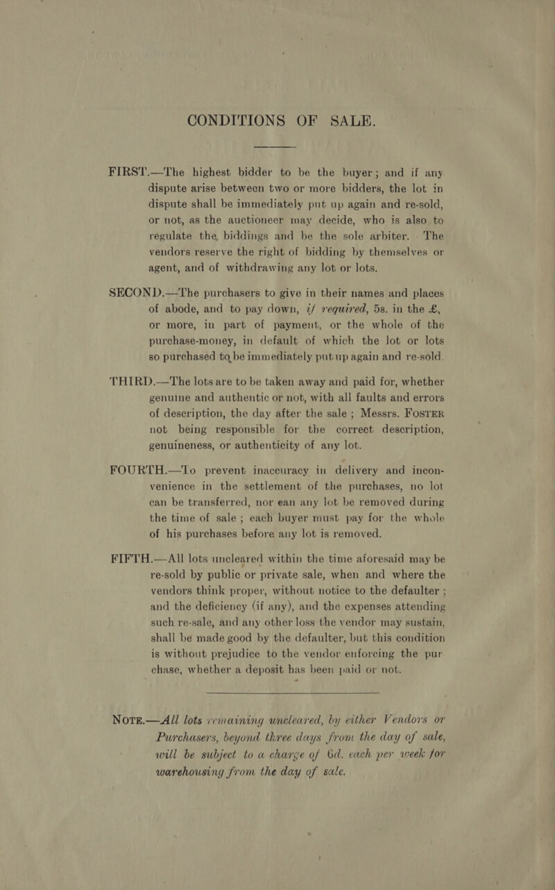 CONDITIONS OF SALE. FIRST.—The highest bidder to be the buyer; and if any dispute arise between two or more bidders, the lot in dispute shall be immediately put up again and re-sold, or not, as the auctioneer may decide, who is also to regulate the, biddings and be the sole arbiter. The vendors reserve the right of bidding by themselves or agent, and of withdrawing any lot or lots. SECON D.—The purchasers to give in their names and places of abode, and to pay down, 2/ required, 5s. in the £, or more, in part of payment, or the whole of the purchase-money, in default of which the lot or lots so purchased to, be immediately put up again and re-sold. THIRD.—The lots are to be taken away and paid for, whether genuine and authentic or not, with all faults and errors of description, the day after the sale ; Messrs. FostmR not being responsible for the correct description, genuineness, or authenticity of any lot. FOURTH.—To prevent inaccuracy in delivery and incon- venience in the settlement of the purchases, no lot can be transferred, nor ean any lot be removed during the time of sale ; each buyer must pay for the whole of his purchases before any lot is removed. FIFTH.— All lots uncleared within the time aforesaid may be re-sold by public or private sale, when and where the vendors think proper, without notice to the defaulter ; and the deficiency (if any), and the expenses attending such re-sale, and any other loss the vendor may sustain, shall be made good by the defaulter, but this condition is without prejudice to the vendor enforcing the pur. chase, whether a deposit has been paid or not. Note.— All lots emaining wneleared, by either Vendors or Purchasers, beyond three days from the day of sale, will be subject to a charge of bd. each per week for warehousing from the day of sale.
