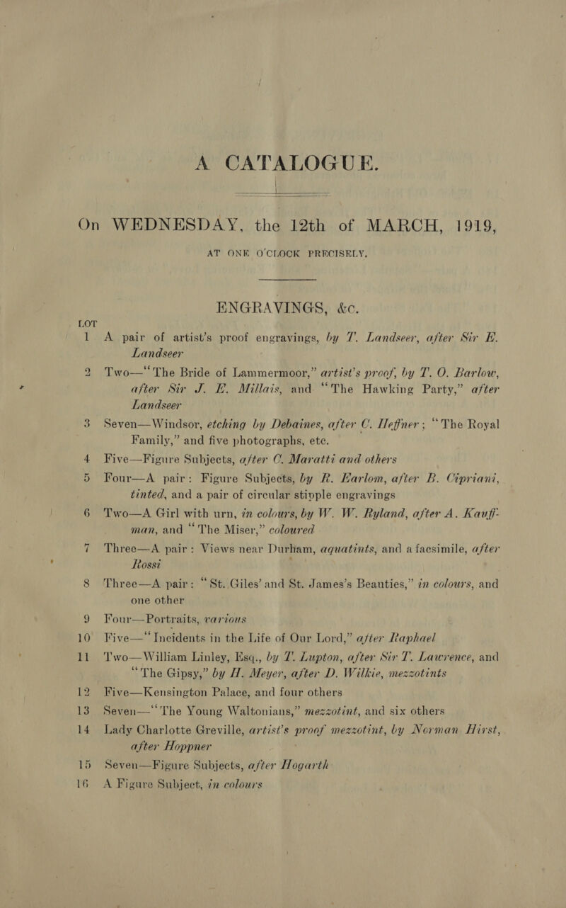A CATALOGUE. a)  LOT 1 bo 6 ~I AT ONE O'CLOCK PRECISELY, ENGRAVINGS, &amp;c. A pair of artist’s proof engravings, by 7. Landseer, after Sir EH. Landseer Two—‘The Bride of Lammermoor,” artist’s proof, by T. O. Barlow, after Sir J. EH. Millais, and. “The Hawking Party,” after Landseer Seven— Windsor, etching by Debaines, after C. Heffner ; “The Royal Family,” and five photographs, ete. Five—Figure Subjects, after C. Maratti and others Four—A pair: Figure Subjects, by R. Karlom, after B. Cipriani, tinted, and a pair of circular stiople engravings A Girl with urn, zn colours, by W. W. Ryland, after A. Kauff- 66 . man, and ‘The Miser,” coloured Two  Three—A pair: Views near Durham, aquatints, and a facsimile, after Rossi . ¢ . . . Three—A pair: “St. Giles’ and St. James’s Beauties,” in colours, and one other Four—Portraits, various Five—‘‘ Incidents in the Life of Our Lord,” after Raphael Two—William Linley, Esq., by 7. Lupton, after Sir 7. Lawrence, and “The Gipsy,” by H. Meyer, after D. Wilkie, mezzotints Five—Kensington Palace, and four others Seven—‘‘T'he Young Waltonians,” mezzotint, and six others Lady Charlotte Greville, artist’s proof mezzotint, by Norman Hirst, after Hoppner Seven—Figure Subjects, after Hogarth A Figure Subject, 72 colours