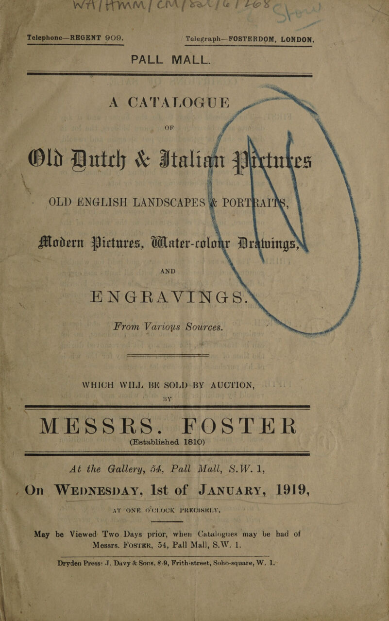 pa a Ee roe tek, ety ay 4 Oa ae fa. gf ao? ££ FF ; J fam VW et ae a Su ren ees a &amp; ; : pa tt i r ae 2 ee  | Telephone—REGENT 909. | Telegraph FOSTERDOM, LONDON. ora 4 RS OS a ee So rer 2 ee PALL MALL.      “ae f       \ OLD ENGLISH a PORT} \ ; Modern Victures, Cater-colonr Dratuings . AND : ENGRAVINGS. From Various Sources. ‘i WHICH WILL BE SOLD BY AUCTION, a. oe “MESSRS. FOSTER (Established 1810)  at At the Gallery, 54, Pall Mall, S.W. 1, ~On WEDNESDAY, Ist of JANUARY, 1919, AT ONE O'CLOCK PREGISELY,  | / May be Viewed Two Days prior, when ee may be had of Messrs. Fosrer, 54, Pall Mall, S.W. Dryden Press: J. Davy &amp; Sons, 8-9, Frith-street, Soho-square, W, lL. 