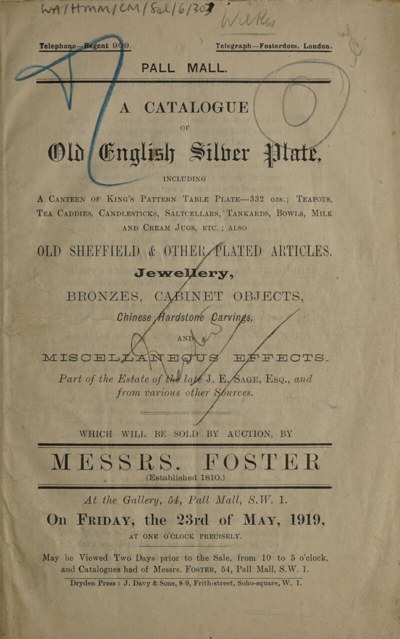  Thee Hora OM (ak /6/30F |     Telegraph—Fosterdom, London. PALL MALL.  Old, English ie: Pinte’ INCLUDING A CANTEEN OF KING’S PATTERN TABLE PLATE—332 ozs.; TEAPOTS, Tra CADDIES, CANDLESTICKS, SALTCELLARS, TANKARDS, Bows, MILK : 4 AND CREAM JUGS, ETC. ; ALSO OLD SHEFFIELD &amp; OTHER/PLATED ARTICLES. | | Jewe ery, : 2s BRONZES, CABINET OBJECTS, Chinese ardstone oe and 9 vA MISCHI a S BAPFECTS. ; ( | Part of the Estate of oS KA: 3Q., and from various other           WHICH WILL BE SOLD BY AUCTION, BY . MESSRS. FOSTER (Kstablished 1810. )      \ : At the ogee! 54, Pall Mall, S.W. 1. AT ONE’ O'CLOCK PRECISELY.  _ May be Viewed Two Days prior to the Sale, from 10 to 5 o'clock, bas par and Catalogues had of Messrs. Fostrer, 54, Pall Mall, S.W. 1 See a [oo SSR epg, The 7 AORN Vn UR aie See ae a a aD 