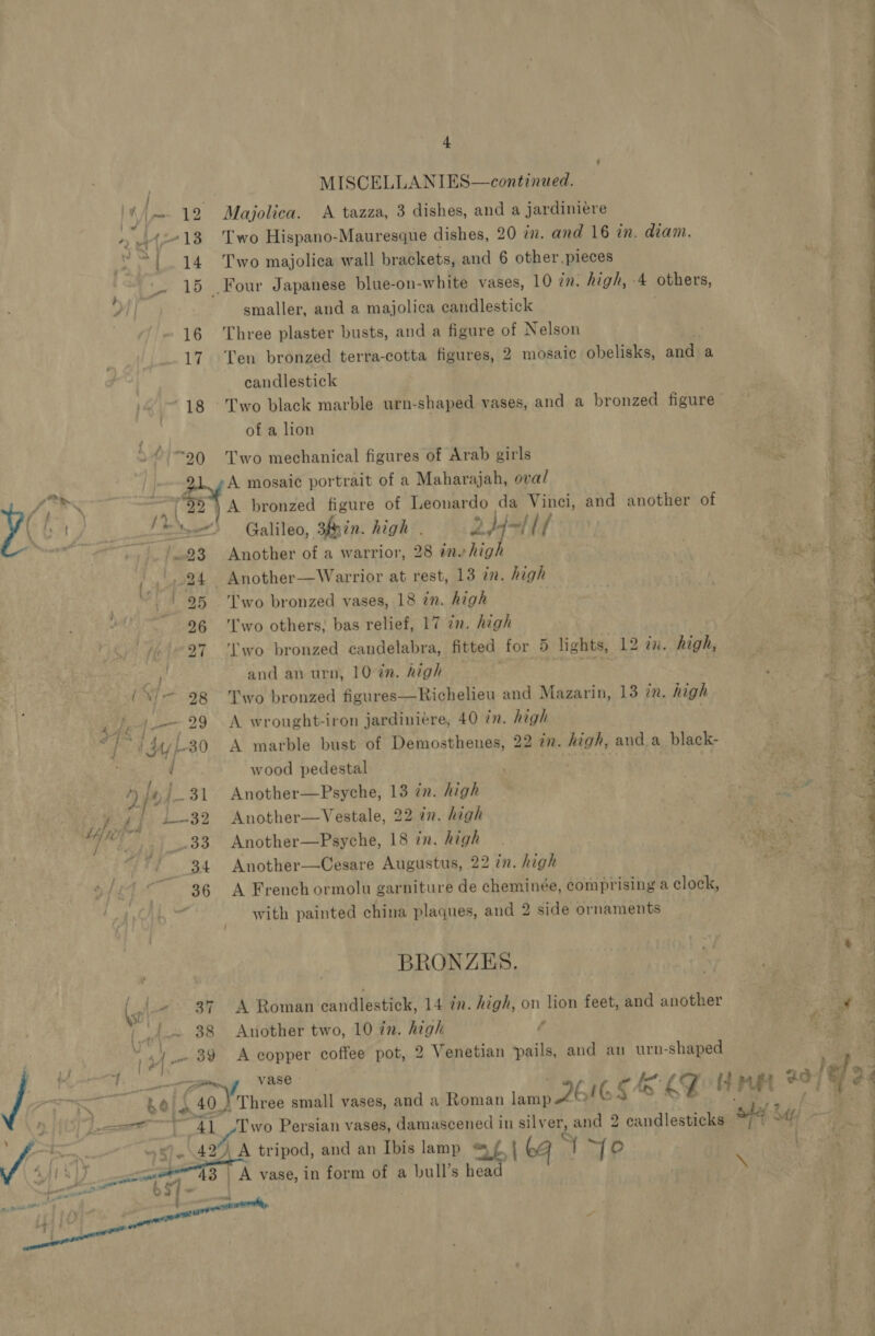 O1-20 MISCELLANIES—continued. Majolica. A tazza, 3 dishes, and a jardiniére Two Hispano-Mauresque dishes, 20 in. and 16 in. diam. Two majolica wall brackets, and 6 other. pieces smaller, and a majolica candlestick Three plaster busts, and a figure of Nelson Ten bronzed terra-cotta figures, 2 mosaic obelisks, and a candlestick of a lion Two mechanical figures of Arab girls A mosaic portrait of a Maharajah, oval A bronzed figure of Leonardo da Vinci, and another of Galileo, 3Riin. high . add—l lf Another of a warrior, 28 ine high Another—Warrior at rest, 13 in. high Two bronzed vases, 18 in. high Two others, bas relief, 17 in. high wo bronzed candelabra, fitted for 5 lights, 12 a. high, and an urn, 10-én. high mals a Two bronzed figures—Richelieu and Mazarin, 13 in. high A. wrought-iron jardiniére, 40 in. high A marble bust of Demosthenes, 22 in. high, anda black- wood pedestal Another—Psyche, 13 in. high Another—Vestale, 22 in. high Another—Psyche, 18 in. high Another—Cesare Augustus, 22 in. high A French ormolu garniture de cheminée, comprising a clock, with painted china plaques, and 2 side ornaments BRONZES. A Roman candlestick, 14 in. high, on lion feet, and another Another two, 10 in. high f A copper coffee pot, 2 Venetian ‘pails, and an urn-shaped vase \ ale  69