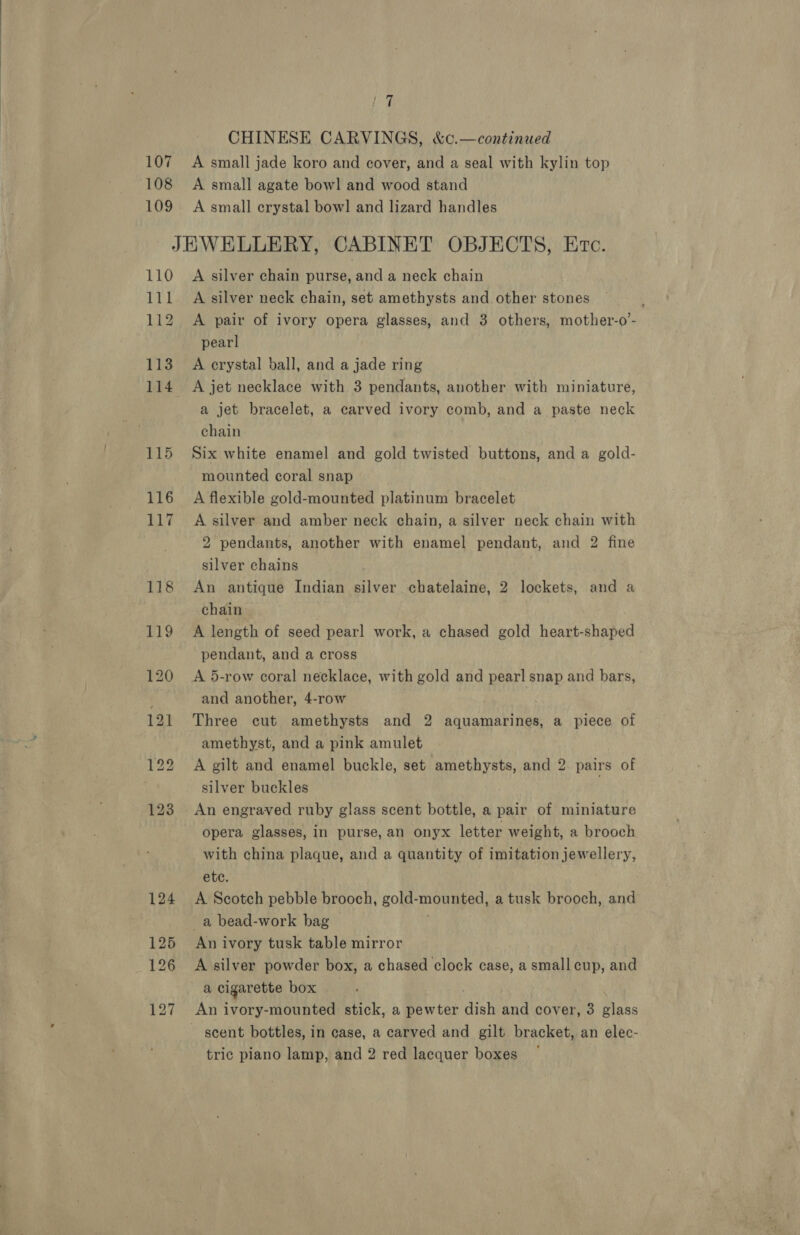 17 CHINESE CARVINGS, &amp;c.—continued 107 A small jade koro and cover, and a seal with kylin top 108 A small agate bowl and wood stand 109 A small crystal bowl and lizard handles JEWELLERY, CABINET OBJECTS, Evc. 110 A silver chain purse, and a neck chain 111 A silver neck chain, set amethysts and other stones 112 &lt;A pair of ivory opera glasses, and 3 others, mother-o’- pearl 113. A crystal ball, and a jade ring 114 A jet necklace with 3 pendants, another with miniature, a jet bracelet, a carved ivory comb, and a paste neck chain 115 Six white enamel and gold twisted buttons, and a gold- mounted coral snap 116 A flexible gold-mounted platinum bracelet 117 &lt;A silver and amber neck chain, a silver neck chain with 2 pendants, another with enamel pendant, and 2 fine silver chains 118 An antique Indian silver chatelaine, 2 lockets, and a chain 119 A length of seed pearl work, a chased gold heart-shaped pendant, and a cross 120 &lt;A 5-row coral necklace, with gold and pearl snap and bars, . and another, 4-row 121 Three cut amethysts and 2 aquamarines, a piece of amethyst, and a pink amulet 122 &lt;A gilt and enamel buckle, set amethysts, and 2. pairs of silver buckles 123 An engraved ruby glass scent bottle, a pair of miniature opera glasses, in purse, an onyx letter weight, a brooch with china plaque, and a quantity of imitation jewellery, ete. 124 &lt;A Scotch pebble brooch, gold- mounted a tusk brooch, and a bead-work bag 125 Anivory tusk table mirror 126 A silver powder box, a chased clock case, a small cup, and a cigarette box 127 An ivory-mounted stick, a pewter anh and cover, 3 Pigks ~ scent bottles, in case, a carved and gilt bracket, an elec-