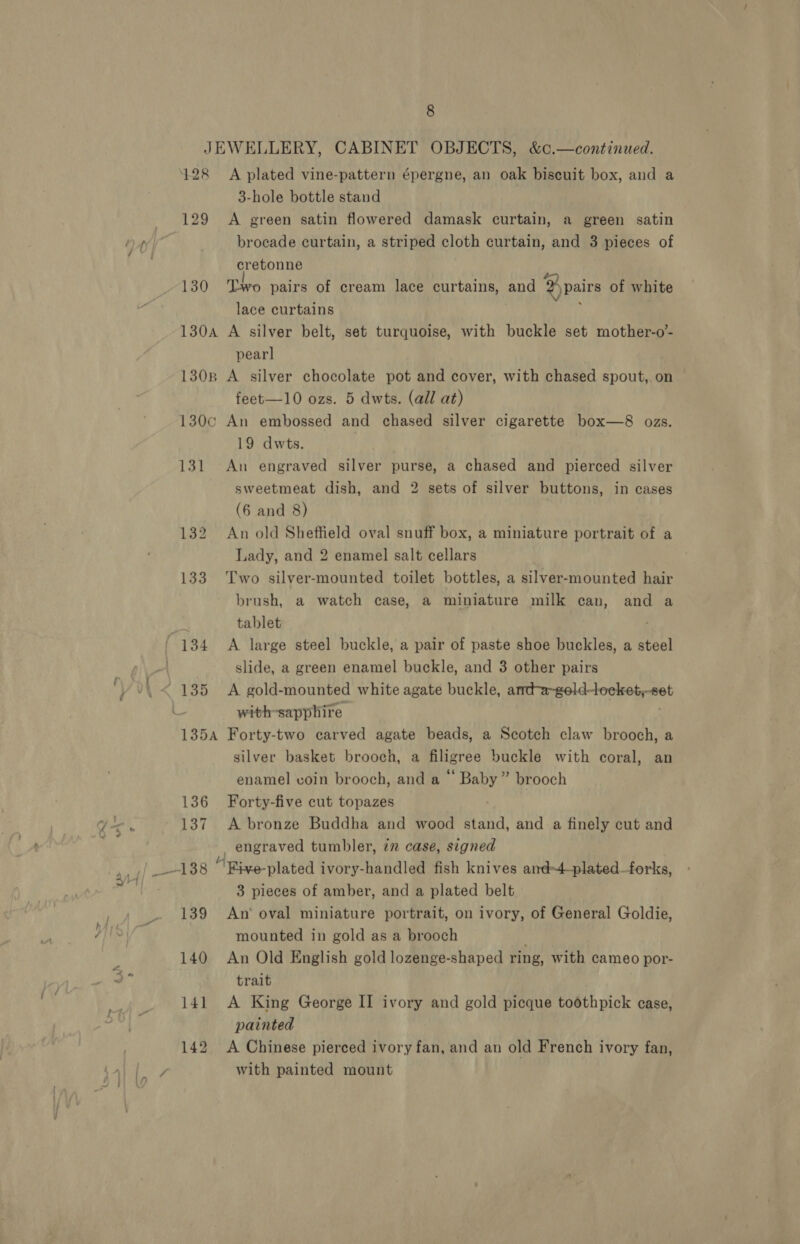 JEWELLERY, CABINET OBJECTS, &amp;c,.—continued. 428 &lt;A plated vine-pattern épergne, an oak biscuit box, and a 3-hole bottle stand 129 &lt;A green satin flowered damask curtain, a green satin brocade curtain, a striped cloth curtain, and 3 pieces of cretonne 130 ‘Two pairs of cream lace curtains, and D pairs of white lace curtains 130A A silver belt, set turquoise, with buckle set mother-o’- pearl 1308 A silver chocolate pot and cover, with chased spout, on feet—10 ozs. 5 dwts. (all at) 130c An embossed and chased silver cigarette box—8 ozs. 19 dwts. 131 An engraved silver purse, a chased and pierced silver sweetmeat dish, and 2 sets of silver buttons, in cases (6 and 8) 132 An old Sheffield oval snuff box, a miniature portrait of a Lady, and 2 enamel salt cellars 133 Two silver-mounted toilet bottles, a silver-mounted hair brush, a watch case, a miniature milk can, and a tablet slide, a green enamel buckle, and 3 other pairs with-sapphire 135A Forty-two carved agate beads, a Scotch claw brooch, a silver basket brooen, a filigree buckle with coral, an enamel coin brooch, and a * Say brooch 136 Forty-five cut topazes 137 A bronze Buddha and wood stand, and a finely cut and engraved tumbler, 7 case, signed 3 pieces of amber, and a plated belt 139 An’ oval miniature portrait, on ivory, of General Goldie, mounted in gold as a brooch 140 An Old English gold lozenge-shaped ring, with cameo por- trait 141 A King George II ivory and gold picque toothpick case, painted 142 A Chinese pierced ivory fan, and an old French ivory fan, with painted mount