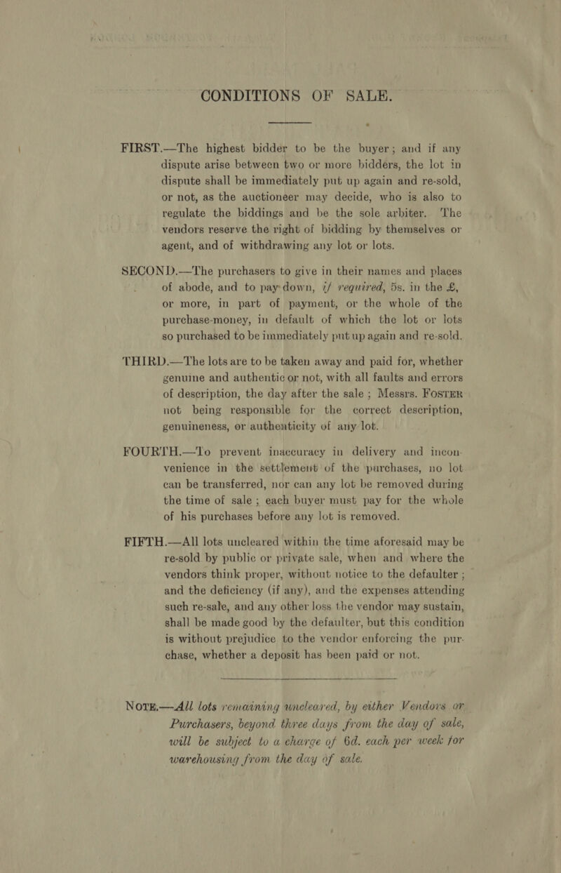 CONDITIONS OF SALE. FIRST.—The highest bidder to be the buyer; and if any dispute arise between two or more bidders, the lot in dispute shall be immediately put up again and re-sold, or not, as the auctioneer may decide, who is also to regulate the biddings and be the sole arbiter. ‘he vendors reserve the right of bidding by themselves or agent, and of withdrawing any lot or lots. SECON D.—The purchasers to give in their names and places of abode, and to pay down, 7/ required, 5s. in the £, or more, in part of payment, or the whole of the purchase-money, in default of which the lot or lots so purchased to be immediately put up again and re-sold. THIRD.—tThe lots are to be taken away and paid for, whether genuine and authentic or not, with all faults and errors of description, the day after the sale ; Messrs. Foster not being responsible for the correct description, genuineness, or authenticity of any lot. FOURTH.—To prevent inaccuracy in delivery and incon- venience in the settlement of the purchases, no lot can be transferred, nor can any lot be removed during the time of sale ; each buyer must pay for the whole of his purchases before any lot is removed. FIFTH.—AlIl lots uncleared within the time aforesaid may be re-sold. by public or private sale, when and where the vendors think proper, without notice to the defaulter ; and the deficiency (if any), and the expenses attending such re-sale, and any other loss the vendor may sustain, shall be made good by the defaulter, but this condition is without prejudice to the vendor enforcing the pur. chase, whether a deposit has been paid or not. NotTE.—-All lots remaining wneleared, by ecther Vendors or Purchasers, beyond three days from the day of sale, will be subject to a charge of 6d. each per week for warehousing from the day of sale.