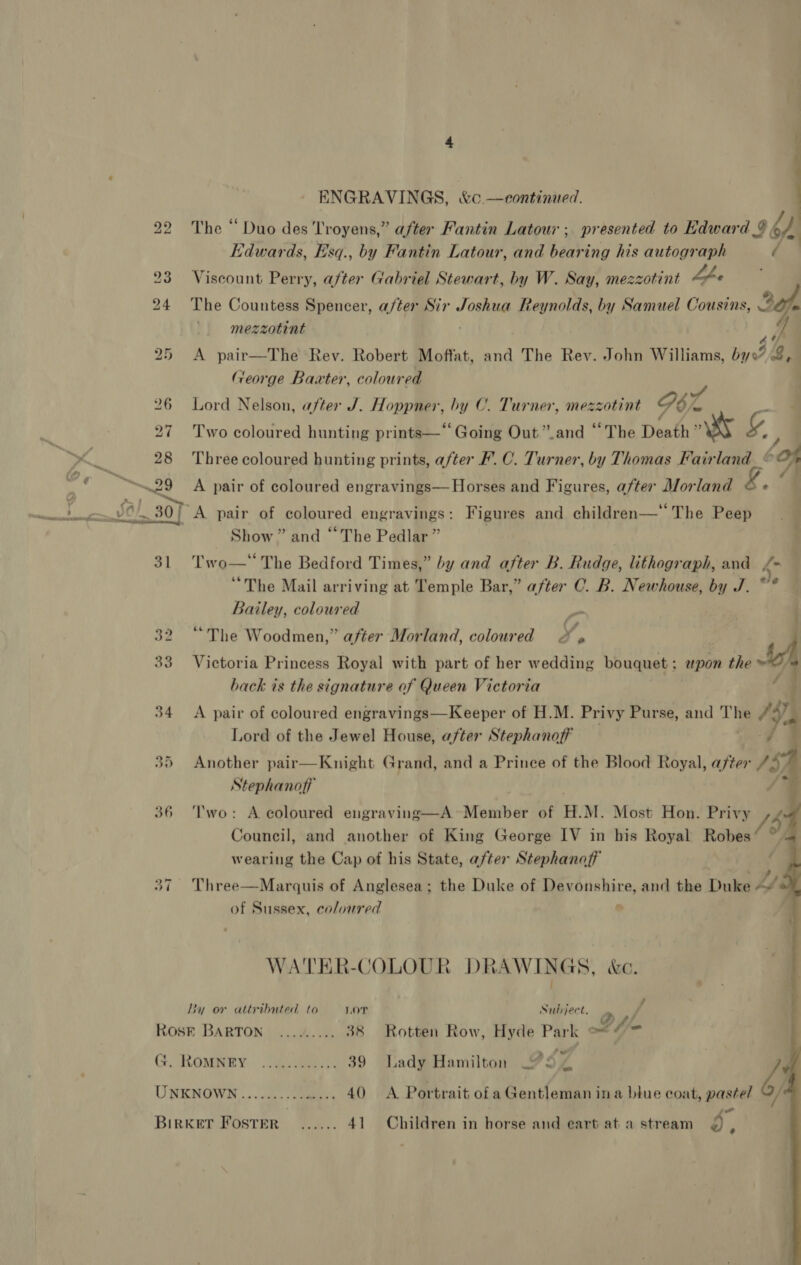 ‘ | ENGRAVINGS, &amp;c —continued. lay The “ Duo des T'royens,” after Fantin Latour; presented to Edward &amp; 6 Edwards, Esq., by Fantin Latour, and bearing his autograph ( Viscount Perry, after Gabriel Stewart, by W. Say, mezzotint hfe The Countess Spencer, after Sir Joshua Reynolds, by Samuel Cousins, Sf, ' -mezzotint f A pair—The Rey. Robert Moffat, and The Rev. John Williams, by0? 2, George Baxter, coloured Lord Nelson, after J. Hoppner, by C. Turner, mezzotint G6 a a Two coloured hunting prints—‘‘Going Out”.and “The Death MS ‘4 ; Three coloured hunting prints, after F. C. Turner, by Thomas Fairland é Os A pair of coloured engravings—Horses and Figures, after Morland © « a ‘A pair of coloured engravings: Figures and children— The Peep Show” and “The Pedlar” Two—‘ The Bedford Times,” by and after B. Rudge, lithograph, and /- “The Mail arriving at Temple Bar,” after C. B. Newhouse, by J. ~* Bailey, coloured y “The Woodmen,” after Morland, coloured ‘ip 4 Victoria Princess Royal with part of her wedding bouquet; wpon the &amp; hack is the signature of Queen Victoria | ¢ , A pair of coloured engravings—Keeper of H.M. Privy Purse, and The FA) Lord of the Jewel House, after Stephanoff ‘g q Another pair—Knight Grand, and a Prince of the Blood Royal, after “4 Stephanoff . | 7 ‘Two: A coloured engraving—A~Member of H.M. Most Hon. Privy += Council, and another of King George IV in his Royal Robes‘ * wearing the Cap of his State, after Stephanaff |   . Pp 4 37 Three—Marquis of Anglesea; the Duke of Devonshire, and the Duke of Sussex, coloured ; | WATER-COLOUR DRAWINGS, &amp;c. i By or attributed to Lor Subject. . P f 1] 3 t J, ROSE BARTON .../..... 38 Rotten Row, Hyde Park e* © ™ G. RoMNEY ............ 39 Lady Hamilton 9S | 4 UNKNOWN ........--- ee, 40 A Portrait ofa Gentleman ina blue coat, pastel / : se