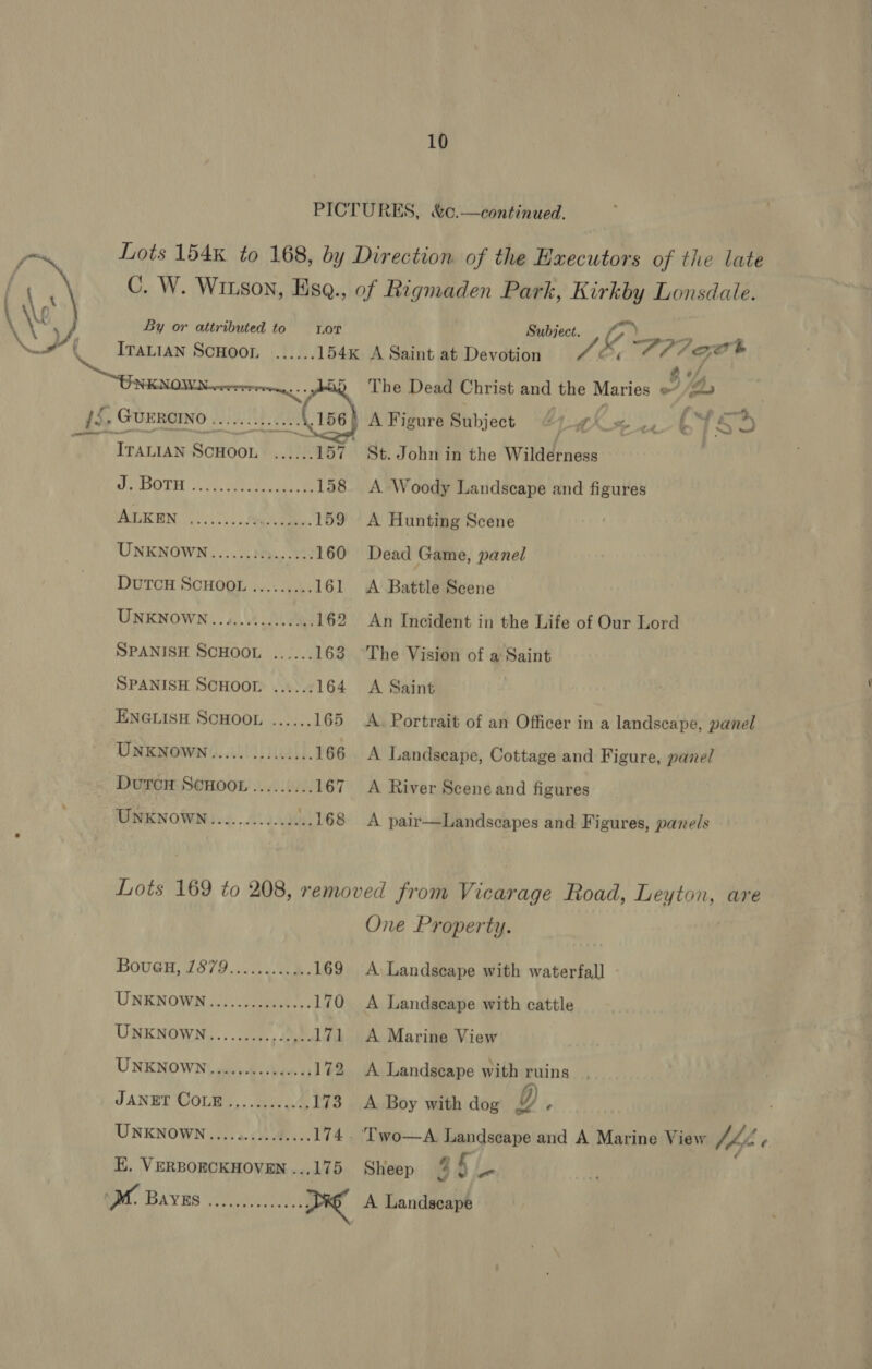  10 PICTURES, &amp;c.—continued. Lots 154k to 168, by Direction of the Hxecutors of the late C. W. Witson, Ese., of Rigmaden Park, Kirkby Lonsdale. By or attributed to LOT Subject. ‘ ITALIAN SCHOOL ...... 154k A Saint at Devotion Lt Or, aOR CF eo The Dead Christ and the Maries a $4,  . GUE RCINO Yc oes eae | A Figure Subject di LX He 1 f oe | § *) ‘rattan Scuoon ......187 St. John in the Wildérness | POTH sors. ee eo ae 158 &lt;A Woody Landscape and figures BTN oo. AN Ba, 159 A Hunting Scene UNKNOWN......:.:...... 160 Dead Game, panel DUTCH SCHOOL ......... 161 &lt;A Battle Scene UNKNOWN..3........64. 162 An Incident in the Life of Our Lord SPANISH SCHOOL ...... 163 The Vision of a Saint SPANISH SCHOOL ...... 164 A Saint ENGLISH SCHOOL ...... 165 A. Portrait of an Officer in a landscape, panel UNKNOWN............... 166 A Landscape, Cottage and Figure, panel DutcH SCHOOL ......... 167 A River Scene and figures UNKNOWN...........04 .168 A pair—Landscapes and Figures, panels Lots 169 to 208, removed from Vicarage Road, Leyton, are One Property. BovuGH, (1879.04.48. 169 A Landseape with waterfall UNKNOWN...) ).o 3a. 170 &lt;A Landscape with cattle UNKNOWN..........0,). 171 A Marine View UNKNOWN une seu ccueeses 172 A Landseape with ruins JANET COLE ....0.....2, £73 y/AuBoy wath doy 2 UNKNOWN....4.....4.... 174. ‘Two—A. Landscape and A Marine View Ube ¢ E, VERBOECKHOVEN ...175 Sheep 85 L-