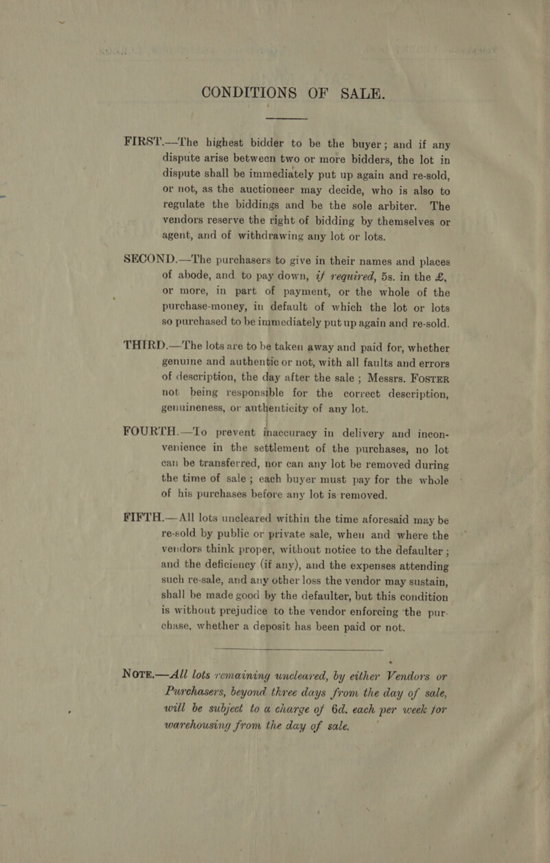 CONDITIONS OF SALE. FIRST.—The highest bidder to be the buyer; and if any dispute arise between two or more bidders, the lot in dispute shall be immediately put up again and re-sold, or not, as the auctioneer may decide, who is also to regulate the biddings and be the sole arbiter. The vendors reserve the right of bidding by themselves or agent, and of withdrawing any lot or lots. SECOND.—The purchasers to give in their names and places of abode, and to pay down, 7 required, 5s. in the £, or more, in part of payment, or the whole of the purchase-money, in default of which the lot or lots so purchased to be immediately put up again and re-sold. THIRD.—The lots are to be taken away and paid for, whether genuine and authentic or not, with all faults and errors of description, the day after the sale ; Messrs. FosTER not being responsible for the correct description, genuineness, or authenticity of any lot. FOURTH.—To prevent inaccuracy in delivery and incon- venience in the settlement of the purchases, no lot can be transferred, nor can any lot be removed during the time of sale; each buyer must pay for the whole of his purchases before any lot is removed. FIFTH.— All lots uncleared within the time aforesaid may be re-sold by public or private sale, when and where the vendors think proper, without notice to the defaulter ; and the deficiency (if any), and the expenses attending such re-sale, and any other loss the vendor may sustain, shall be made good by the defaulter, but this condition is without prejudice to the vendor enforcing ‘the pur. chase, whether a deposit has been paid or not.  NotE.—All lots remaining wneleared, by either Vendors or Purchasers, beyond three days from the day of sale, wil be subject to a charge of 6d. each per week for warehousing from the day of sale. |