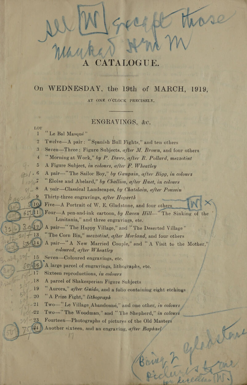    ' 211 TL 13     et, - % a,  ne) ) A CATALOGUE.  1919, AT ONE O'CLOCK PRECISELY, HNGRAVINGS, &amp;c. “Le Bal Masqué” Twelve—A pair: “Spanish Bull Fights,” Seven—Three: Figure Subjects, after M. Brown, and four others ‘Morning at Work,” by P. Dawe, after R. Pollard, mezzotint A Figure Subject, in colours, after F. Wheatley A pair— The Sailor Boy,” by Gaugain, after Bigg, in colours “Eloise and Abelard,” by Challiou, after Huet, in colours A ‘vair—Classical Landscapes, by Chatelain, after Poussin and ten others  Thirty-three engravings, after Hogarth Rana sear eeeeit dap pt Ht ir— The Happy Village,” “The Deserted Village ” “The Corn Bin,” mezzotint, after Morland, and four others A pair— A New Married Couple,” and “ A Visit to the Mother,” coloured, after Wheatley Seven—Coloured engravings, etc. and Sixteen reproductions, ¢n colours A parcel of Shakesperian Figure Subjects “ Aurora,” after Guido, and a folio containing eight etchings “A Prize Fight,” lithograph , Two— Le Village Abandonné,” and one other, 7m colours ff Two—' The Woodman,” and ‘‘'‘Uhe Shepherd,” in colours bi Fourteen—Photographs of pictures of the Old Masters  4 e A » }~} r ; Z A ; of % Ce . ed a Oem a. ee 