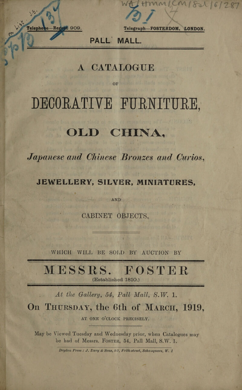 Tp TMM TCM SAN 16/297   A CATALOGUE Or DECORATIVE FURNITURE, OLD CHINA,   Japanese and Chinese Bronzes and Curios, JEWELLERY, SILVER, MINIATURES, . AND on Sie CABINET OBJECTS. —. t WHICH WILL BE SOLD BY AUCTION BY MESSRS. FOSTER (Kstablished 1810.)        At the Gallery, 54, Pall Mall, S.W. 1. On THurspAY, the 6th of Marcu, 1919, AT ONE O'CLOCK PRECISELY. May be Viewed Tuesday and Wednesday prior, when Catalogues may be had of Messrs. Fosrmr, 54, Pall Mall, S.W. 1.  Dryden Press: J. Davy &amp; Sons, 8-9, Frith-street, Soho-square, W. 1 