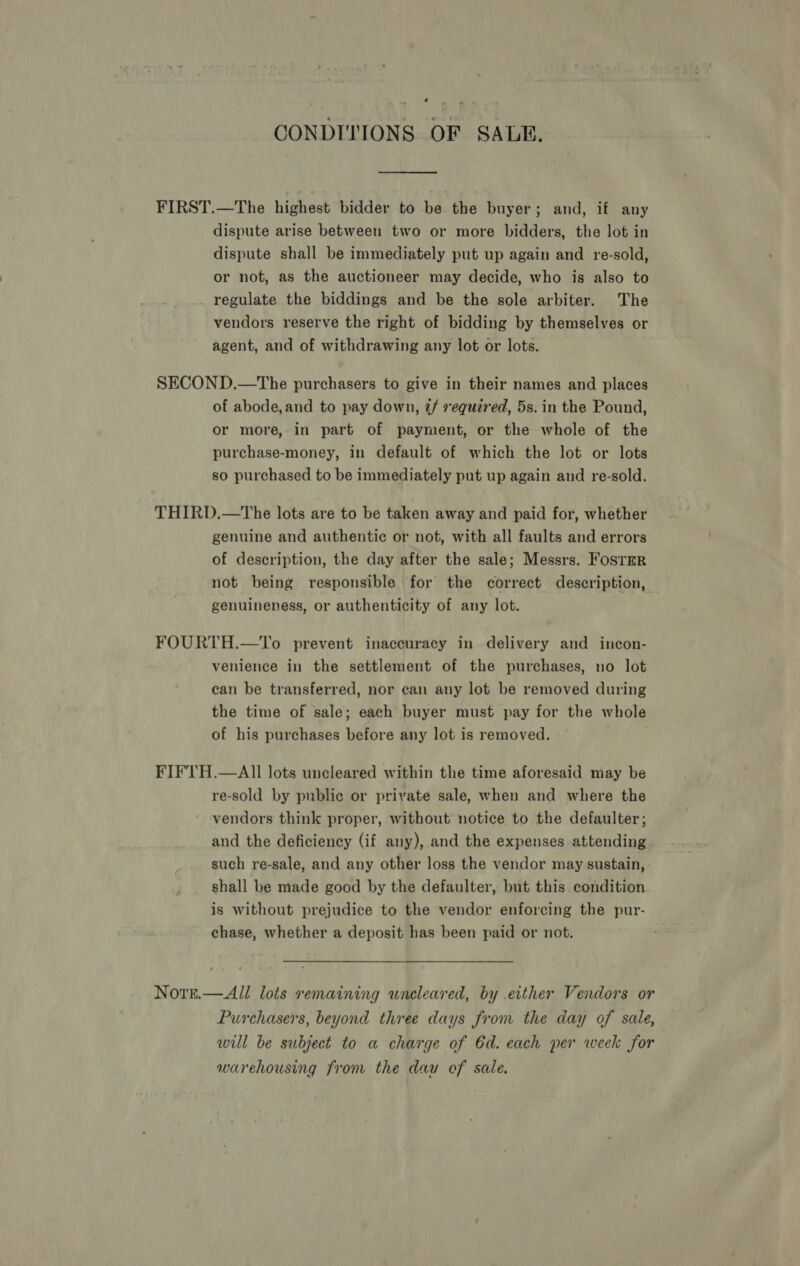CONDITIONS OF SALE. dispute arise between two or more bidders, the lot in dispute shall be immediately put up again and re-sold, or not, as the auctioneer may decide, who is also to _ regulate the biddings and be the sole arbiter. The vendors reserve the right of bidding by themselves or agent, and of withdrawing any lot or lots. of abode,and to pay down, 2/ required, 5s. in the Pound, or more, in part of payment, or the whole of the purchase-money, in default of which the lot or lots so purchased to be immediately put up again and re-sold. genuine and authentic or not, with all faults and errors of description, the day after the sale; Messrs. Foster not being responsible for the correct description, genuineness, or authenticity of any lot. venience in the settlement of the purchases, no lot can be transferred, nor can any lot be removed during the time of sale; each buyer must pay for the whole of his purchases before any lot is removed. re-sold by public or private sale, when and where the vendors think proper, without notice to the defaulter; and the deficiency (if any), and the expenses attending such re-sale, and any other loss the vendor may sustain, shall be made good by the defaulter, but this condition is without prejudice to the vendor enforcing the pur- chase, whether a deposit has been paid or not. Purchasers, beyond three days from the day of sale, will be subject to a charge of 6d. each per week for warehousing from the dau of sale.