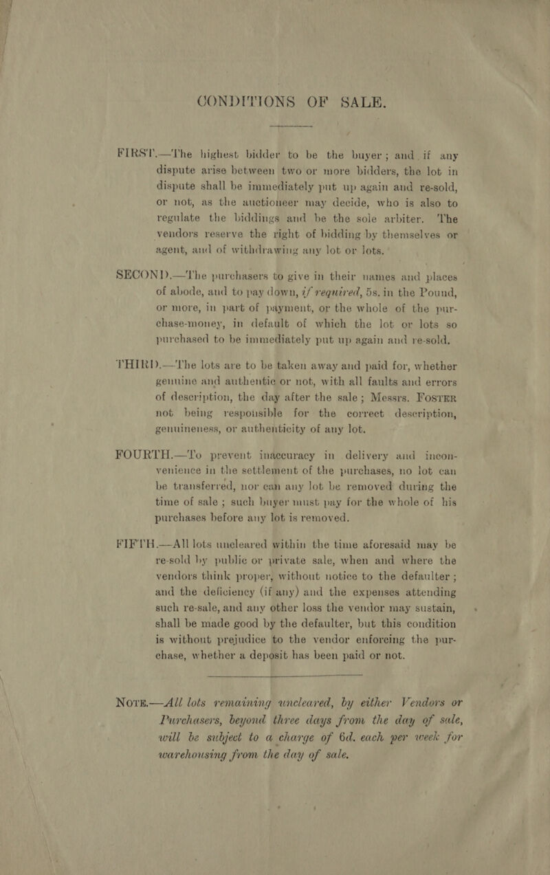 CONDITIONS OF SALE. FIRST.—The highest bidder to be the buyer; and if any dispute arise between two or more bidders, the lot in dispute shall be immediately put up again and re-sold, or not, as the auctioneer may decide, who is also to regulate the biddings and be the sole arbiter. The vendors reserve the right of bidding by themselves or agent, and of withdrawing any lot or lots. SECOND.—The purchasers to give in their names and places of abode, and to pay down, ¢/ required, 5s.in the Pound, or more, in part of payment, or the whole of the pur- chase-money, in default of which the lot or lots so purchased to be immediately put up again and re-sold. THIRD.—The lots are to be taken away and paid for, whether genuine and authentic or not, with all faults and errors of description, the day after the sale; Messrs. Fosrer not being respousible for the correct description, genuineness, or authenticity of any lot. FOURTH.—To prevent inaccuracy in delivery and incon- venience in the settlement of the purchases, no lot can be transferred, nor can any lot be removed during the time of sale ; such buyer must pay for the whole of his purchases before any lot is removed. FIF'TH.—All lots uncleared within the time aforesaid may be re-sold by publie or private sale, when and where the vendors think proper, without notice to the defaulter ; and the deficiency (if any) aud the expenses attending such re-sale, and any other loss the vendor may sustain, shall be made good by the defaulter, but this condition is without prejudice to the vendor enforcing the pur- chase, whether a deposit has been paid or not.  Novre.— All lots remaining wneleared, by either Vendors or Purchasers, beyond three days from the day of sale, wil be subject to a charge of 6d. each per week for warehousing from the day of sale,