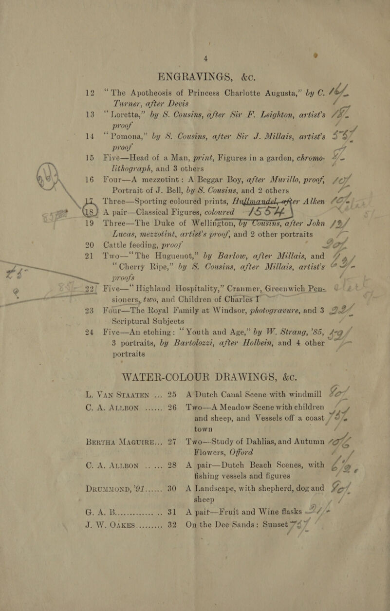 ENGRAVINGS, &amp;c. Ve,   12 “The Apotheosis of Princess Charlotte Augusta,” by C. Turner, after Devis / 13 “Loretta,” by S. Cousins, after Sir F. Leighton, artist’s V7 proof ie ( P, 14 “Pomona,” by S. Cousins, after Sir J. Millais, artist’s &lt; % / proof 4G 15 Five—Head of a Man, print, Figures in a garden, chromo- cS e a lithograph, and 3 others : Qe ‘he 16 Four—A mezzotint: A Beggar Boy, after Murillo, proof, Le”, ws *~ Portrait of J. Bell, by S. Cousins, and 2 others x, » i. Three—Sporting coloured prints, Hz er Alken 66% a ~“ : A Vreor Ng ee Gs) A pair—Classical Figures, coloured SS% Lf. 19 Three—The Duke of Wellington, by Cousins, a/ter John /% Lucas, mezzotint, artist’s proof, and 2 other portraits FP 20 Cattle feeding, prooy ae | 21 Two— The Huguenot,” by Barlow, after Millais, and “ OF a pe i “Cherry Ripe,” by S. Cousins, after Millais, artist's @ “= &amp; @ Haas. SG proofs é @ 22{ Fiv -e—‘‘ Highland Hospitality,” Cranmer, , Greenwich Pen- Cae &gt; at A sioners, two, and Children of Charles I | 2a4 i Rien s Royal Family at Windsor, photogravure, and 3 DY, Scriptural Subjects 24 Five—An etching: “Youth and Age,” by W. Strang, ’85, 49f 3 portraits, by Bartolozzi, after Holbein, and 4 other “pL portraits WATER-COLOUR DRAWINGS, &amp;c. L. VAN STAATEN ... 25. A Dutch Canal Scene with windmill Gor C, A ALLEGNL MU 26 Two—A Meadow Scene with children Whe, and sheep, and Vessels off a coast i Ahe town Two—-Study of Dahlias, and Autumn ol Flowers, Offord A pair—Dutch Beach Scenes, with by A fishing vessels and figures A Landscape, with shepherd, dog and Ge DRUMMOND, '91...... 30 sheep ed: A ivan ee 31 &lt;A paif—Fruit and Wine flasks . = 2S - JW, OARES (iene 32 On the Dee Sands: Sunset 7¢ if é