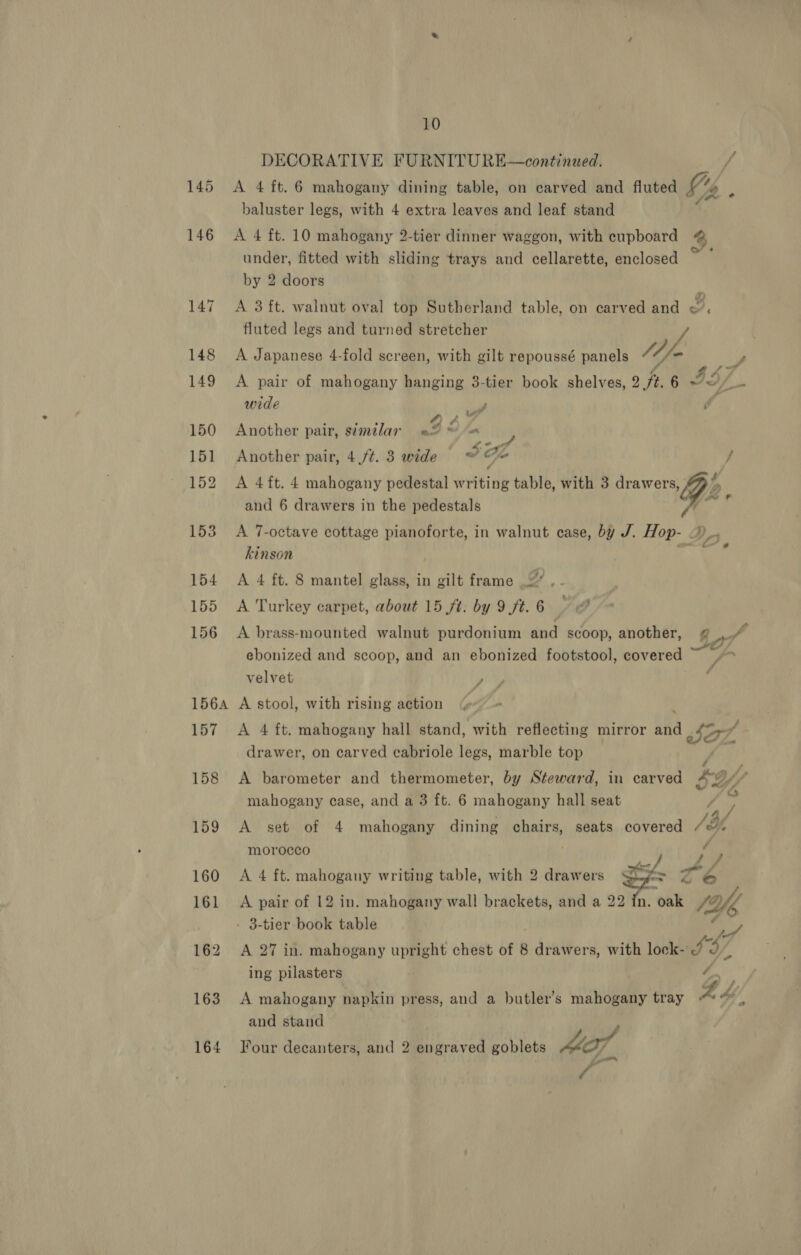 DECORATIVE FURNITURE—continued. 1 145 &lt;A 4 ft. 6 mahogany dining table, on carved and fluted y: é baluster legs, with 4 extra leaves and leaf stand 146 A 4 ft. 10 mahogany 2-tier dinner waggon, with cupboard 4 under, fitted with sliding trays and cellarette, enclosed ” by 2 doors 147 A 3 ft. walnut oval top Sutherland table, on carved and o. fluted legs and turned stretcher / 148 A Japanese 4-fold screen, with gilt repoussé panels 11 fm y, 149 A pair of mahogany hanging 3-tier book shelves, 2 ft. 6 IS/ Ze wide y é 150 Another pair, simalar i, yaxiliiy 151 Another pair, 4 /¢. 3 wide J He J 152 A 4ft. 4 mahogany pedestal writing table, with 3 Me, and 6 drawers in the pedestals Pe 153 &lt;A 7-octave cottage pianoforte, in walnut case, by J. iy kinson 154 A 4 ft. 8 mantel glass, in gilt frame 2. 155 A Turkey carpet, about 15 ft. by 9 ft.6 9 @ 156 A brass-mounted walnut purdonium and scoop, another, @ .“ 4 ; 4 ebonized and scoop, and an ebonized footstool, covered ~ /~ velvet , , 1564 A stool, with rising action © 157 A 4 ft. mahogany hall stand, with reflecting mirror and Be, / drawer, on carved cabriole legs, marble top é , 158 &lt;A barometer and thermometer, by Steward, in carved AY” mahogany case, and a 3 ft. 6 mahogany hall seat gn os ae : /by 159 A set of 4 mahogany dining chairs, seats covered /¢ morocco , f ps 4 J 160 &lt;A 4 ft. mahogany writing table, with 2 drawers Rina ‘nt Z6 161 A pair of 12 in. mahogany wall brackets, and a 22 in. oak 1Yfe - 3-tier book table 162 &lt;A 27 in. mahogany upright chest of 8 1 deadrors with lock- L967 ing pilasters é 163 A mahogany napkin press, and a butler’s mahogany tray £4 Ae and stand 164 Four decanters, and 2 engraved goblets Mo],