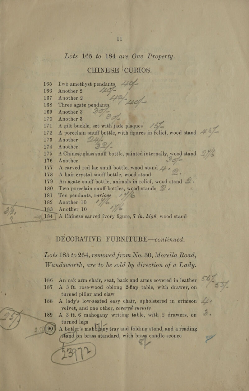 Lots 165 to 184 are One Property. CHINESE | CURIOS. 165 Two amethyst ge ts it fo 166 Another 2 Moe 167 Another 2 i BS “i f 168 ‘Three agate pendants 169 Another3 2O7— 170 Another 3  ? Ze Vf 171 A gilt buckle, set with jade plaques ‘SF. | 173 Another 2g. 174 Another God 175 A Chinese glass snuff bottle, painted aera yi w mS stand 176 Another w= 177A carved red lac snuff bottle, wood stand 4 , ‘ : 178 A hair crystal snuff bottle, wood stand rie 9 179 _ An agate snuff bottle, animals in relief, w ood stand 2, 180 Two porcelain snuff bottles, wood stands gy, 181 Ten pendants, var ous 4 A,’ Ry 182 Another 10 “%6 _: of iy bi 183 Another 10 | é Yb ‘2 ote Lisa) A Chinese carved ivory Beutel 7 in, high, wood stand DECORATIVE FURNITURE—continued. Lots 185 to 264, removed from No. 30, Morella Road, Wandsworth, are to be sold by direction of a Lady. 186 An oak arm chair, seat, back and arms covered in leather 187 &lt;A 8 ft. rose-wood oblong 2-flap table, with drawer, on va turned pillar and claw 188 &lt;A lady’s low-seated easy chair, upholstered in crimson velvet, and one other, covered ensuite A 3 ft. 6 mahogany writing table, with 2 drawers, on turned legs ) A butler’s aK tray and folding stand, and a reading and } n brass standard, with brass candle sconce PAV) ne   &gt; 2 : a i 4/ we