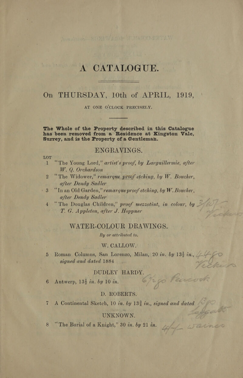 A CATALOGUE. Or THURSDAY 10g, of (APRIL, 1919, AT ONE O'CLOCK PRECISELY.  The Whole of the Property described in this Catalogue has been removed from a Residence at Kingston Vale, Surrey, and is the Property of a Gentlemah. ENGRAVINGS. LOT 1 “The Young Lord,” artist’s proof, by Larguillermie, after W. Q. Orchardson 2 “The Widower,” remarque proof etching, by W. Boucher, after Dendy Sadler 3 “Inan Old Garden,” remarque proof etching, by W. Boucher, after Dendy Sadler 4 “The Douglas Children,” proof mezzotint, in colour, by T. G. Appleton, after J. Hoppner WATER-COLOUR DRAWINGS. By or attributed to. W. CALLOW. 5 Roman Columns, San Lorenzo, Milan, 20 in. by 134 in., signed and dated 1884 DUDLEY HARDY. 6 Antwerp, 134 zn. by 10 in. D. ROBERTS. 7 A Continental Sketch, 10 cn. by 13% in., signed and dated UNKNOWN.