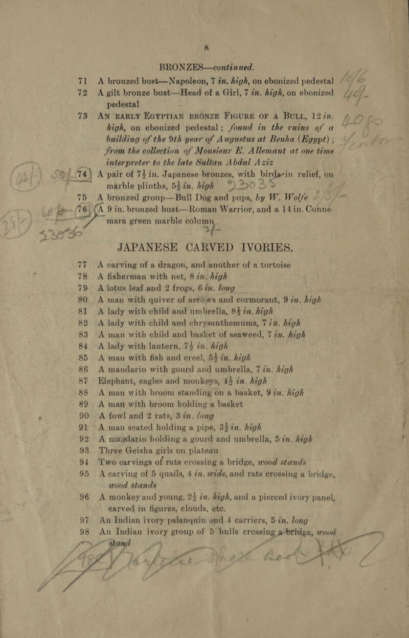  8 BRON ZES—continued. 71 A bronzed bust—Napoleon, 7 in. high, on ebonized pedestal 72 Agilt bronze bust—-Head of a Girl, Tin. high, on ebonized pedestal 73 AN EARLY EGYPTIAN BRONZE FIGURE OF A BULL, 12 in. high, on ebonized pedestal ; found in the ruins of a building of the 9th year of Augustus at Benha (Egypt) ; trom the collection of Monsieur H. Allemant at one time interpreter to the late Sultan Abdul Aziz marble plinths, 537m. high &gt;0 3% 75 A bronzed group—Bull Dog and pups, by W. Wolfe mara green marble column if- JAPANESE CARVED IVORIES. 77 ~A earving of a dragon, and another of a tortoise 78 A fisherman with net, 8 zn. high 79 A lotus leaf and 2 frogs, 67. long 80 A man with quiver of artows and cormorant, 9 in. high 81 &lt;A lady with child and umbrella, 84 %n. high 82 &lt;A Jady with child and chrysanthemums, 7 72. high 83 A man with child and basket of seaweed, 7 in. high 84 &lt;A lady with lantern, 74 in. high 85 A man with fish and creel, 54 in. high 86 A mandarin with gourd and umbrella, 7 in. high 87 Elephant, eagles and monkeys, 44 in. high 88 A man with broom standing on a basket, 9 in. high 89 A man with broom holding a basket 90 A fowl and 2 rats, 3 in. long 91 A man seated holding a pipe, 347n. high 93 Three Geisha girls on plateau 94 ‘Two carvings of rats crossing a bridge, wood stands 95 Acarving of 5 quails, 472. wide, and rats crossing a bridge, wood stands 96 A monkey and young, 2% in. high, and a pierced ivory panel, _ earved in figures, “ett etc. 97 An Indian ivory palanquin end 4 carriers, 5 in. long ue An Indian ivory group of 5 bulls crossing a bridge, wood tt ‘. att i fi \