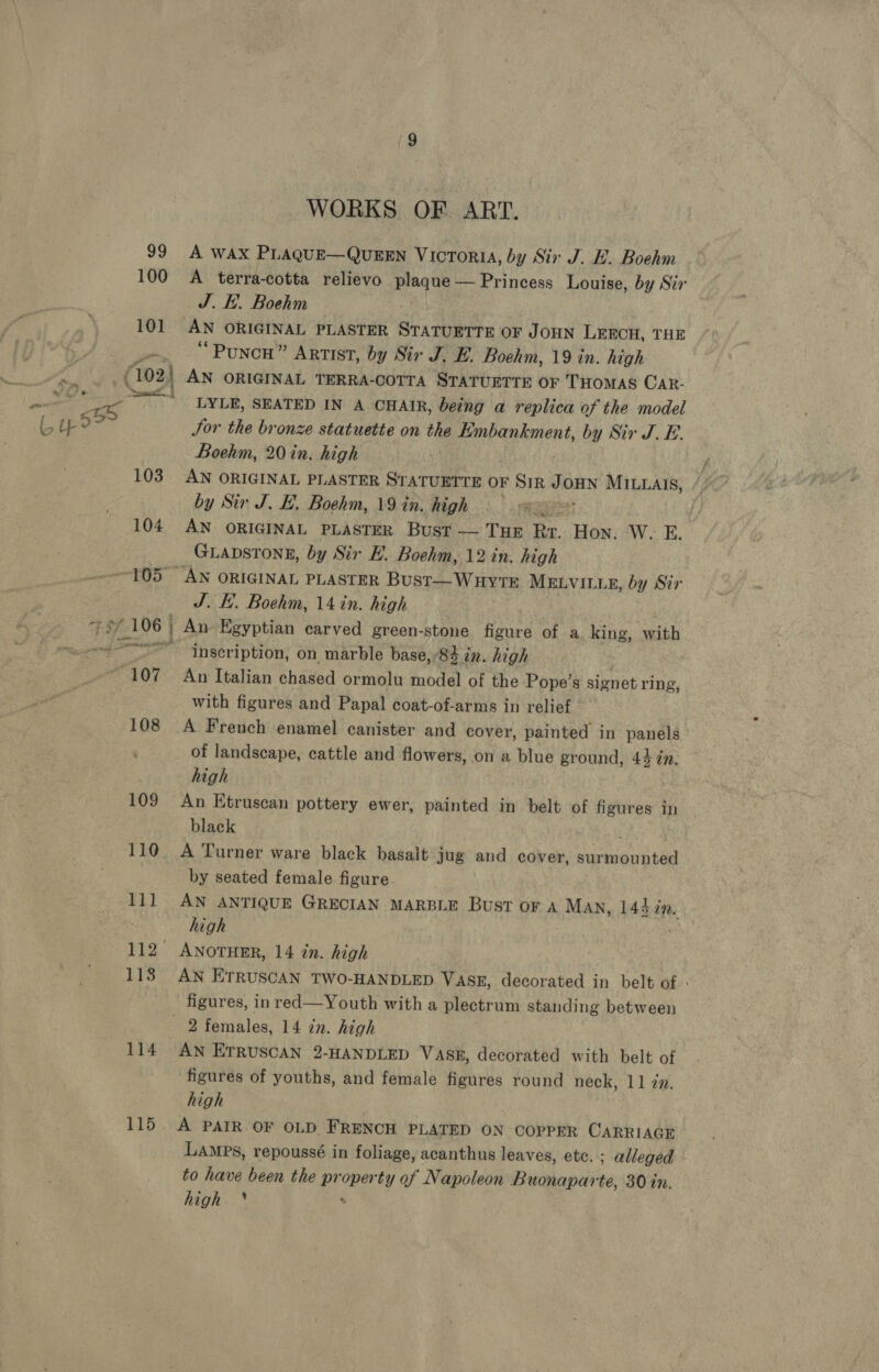 WORKS OF ART. 101 (102) 103 104 J. Ei. Boehm AN ORIGINAL PLASTER Srarbiehs OF JOHN LEECH, THE “Punch” Artist, by Sir J. E. Boehm, 19 in. high _ AN ORIGINAL TERRA-COTTA STATUETTE OF THOMAS CAR- LYLE, SEATED IN A CHAIR, being a replica of the model Jor the bronze statuette on the Embankment, by Sir J. E. Boehm, 20 in. high AN ORIGINAL PLASTER STATUETTE OF SIR JOHN MILLAIS, by Sir J. EH, Boehm, 19 in. high AN ORIGINAL PLASTER Bust — THE Rr. Hon. W- £. GLADSTONE, by Sir E. Boehm, 12 in. high 108 109 110 Vy 1138 114 115 J. HE. Boehm, 14 in. high inscription, on marble base,’84 in. high An Italian chased ormolu model of the Pope’s signet ring, with figures and Papal coat-of-arms in relief A French enamel canister and cover, painted in panels of landscape, cattle and flowers, on a blue ground, 44 zn. high | An Etruscan pottery ewer, painted in belt of figures in black A Turner ware black basalt jug and cover, surmounted by seated female figure. AN ANTIQUE GRECIAN MARBLE Bust or a Man, 144 a. high ANOTHER, 14 tn. high AN ETRUSCAN TWO-HANDLED VASE, decorated in belt of figures, in red—Youth with a plectrum standing between AN ETRUSCAN 2-HANDLED VASm, decorated with belt of figures of youths, and female figures round neck, 11 2. high A PAIR OF OLD FRENCH PLATED ON COPPER CARRIAGE Lamps, repoussé in foliage, acanthus leaves, etc. ; alleged to have been the pr be ty af Napoleon Buonaparte, 30 in. high *