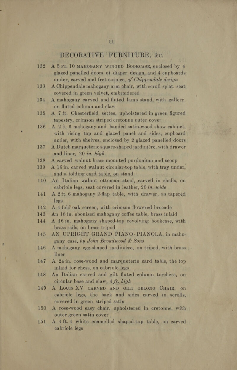 149 150 151 Dsl DECORATIVE FURNITURE, &amp;c. A 5 FT. 10 MAHOGANY WINGED BOOKCASE, enclosed by 4 glazed panelled doors of diaper design, and 4 cupboards under, carved and fret cornice, of Chippendale design A Chippendale mahogany arm chair, with scroll splat. seat covered in green velvet, embroidered A mahogany carved and fluted lamp stand, with gallery, on fluted column and claw A 7 ft. Chesterfield settee, upholstered in green figured tapestry, crimson striped cretonne outer cover A 2ft.6 mahogany and banded satin-wood show cabinet, with rising top and glazed panel and sides, cupboard under, with shelves, enclosed by 2 glazed panelled doors A Dutch marqueterie square-shaped jardiniere, with drawer and liner, 20 in. high A carved walnut brass-mounted purdonium and scoop A 16in. carved walnut circular-top table, with tray under, and a folding card table, on stand cabriole legs, seat covered in leather, 20 72. wide A 2{t.6 mahogany 2-flap table, with drawer, on tapered legs A 4-fold oak sereen, with crimson flowered brocade An 18 in. ebonized mahogany coffee table, brass inlaid A 16in. mahogany shaped-top revolving bookcase, with brass rails, on brass tripod : AN UPRIGHT GRAND PIANO- PIANOLA, in maho- gany case, by John Broadwood &amp; Sons liner A 24in. rose-wood and marqueterie card table, the top inlaid for chess, on cabriole legs An Italian carved and gilt fluted column torchére, on circular base and claw, 4/¢. high A Louis XV CARVED AND GILT OBLONG CHAIR, on cabriole legs, the back and sides carved in scrolls, covered in green striped satin A rose-wood easy chair, upholstered in cretonne, with outer green satin cover. A 4ft.4 white enamelled shaped-top table, on carved cabriole legs