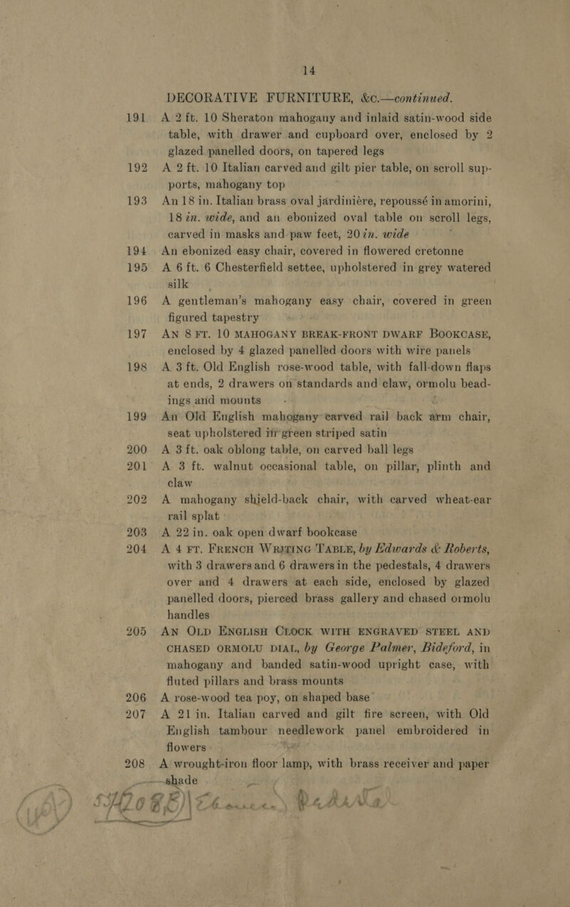 191 b&gt; S or 206 207 208 if fr 14 DECORATIVE FURNITURE, &amp;c.—continued. A 2 ft. 10 Sheraton mahogany and inlaid satin-wood side table, with drawer and cupboard over, enclosed by 2 glazed panelled doors, on tapered legs A 2 ft. 10 Italian carved and gilt pier table, on scroll sup- ports, mahogany top An 18 in. Italian brass oval jardiniére, repoussé in amorini, 18 in. wide, and an ebonized oval table on scroll legs, carved in masks and paw feet, 207n. wide An ebonized easy chair, covered in flowered cretonne A 6 ft. 6 Chesterfield settee, upholstered in grey watered silk A gentleman’s mahogany easy chair, covered in green figured tapestry AN 8 FT. 10 MAHOGANY BREAK-FRONT DWARF BOOKCASE, enclosed by 4 glazed panelled doors with wire panels A 3 ft. Old English rose-wood table, with fall-down flaps at ends, 2 drawers on standards and claw, or sola bead- ings and mounts An Old English mahogany carved rail back arm chair, seat upholstered i green striped satin A 3 ft. oak oblong table, on carved ball legs A 3 ft. walnut occasional table, on pillar, plinth and claw | A mahogany shield-back chair, with carved wheat-ear rail splat - A 22 in. oak open dwarf bookcase A 4 FT. FRENCH WrigING TABLE, by Kdwards &amp; Roberts, with 3 drawers and 6 drawersin the pedestals, 4 drawers over and 4 drawers at each side, enclosed by glazed panelled doors, pierced brass gallery and chased ormolu handles AN OLD ENGLISH CLOCK WITH ENGRAVED STEEL AND CHASED ORMOLU DIAL, by George Palmer, Bideford, in mahogany and banded satin-wood upright case, with fluted pillars and brass mounts A rose-wood tea poy, on shaped base’ A 21 in. Italian carved and gilt fire screen, with Old English tambour needlework panel embroidered in flowers - we A wrought-iron floor lamp, with brass receiver and paper shade | mt