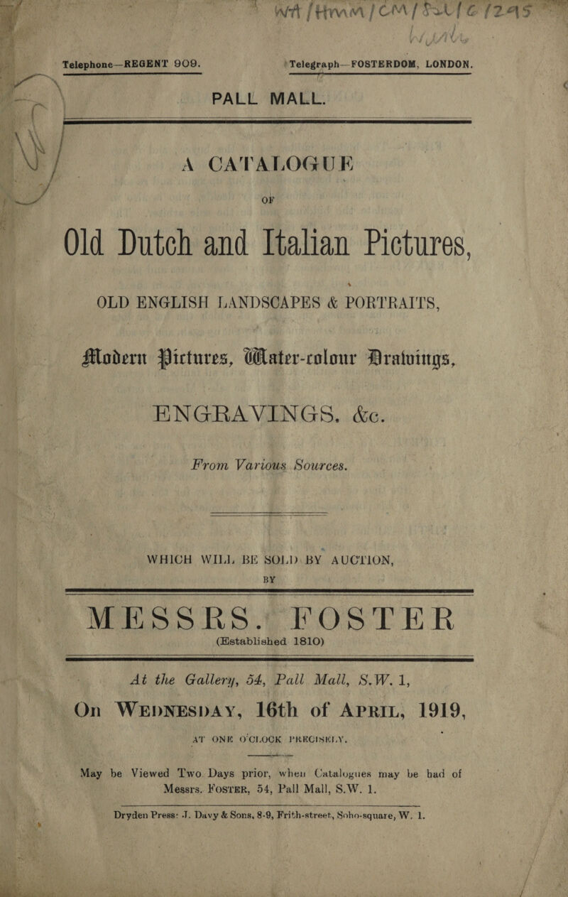 wt frm | CM SaUfe (249%    | - Telephone—REGENT 909. )Telegraph__FOSTERDOM, LONDON. ir yl 1 rn I AS TT TEE PO meat te a — ae ‘ A CATALOGUE Qld Dutch and Italian Pictures. OLD ENGLISH LANDSCAPES &amp; PORTRATTS. Modern Pictures, Water-colour Mratvings, ENGRAVINGS. &amp;e. From Various Sources.  WHICH WIL BE SOLD BY AUCTION, BY MESSRS. FOSTER (Established 1810)    At the Gallery, 54, Pall Mall, S.W. 1, On Wepnespay, 16th of Apri, 1919, AT ONE O'CLOCK PRECISELY. oe eee  May be Viewed Two Days prior, when Catalogues may be had of Messrs. KosrerR, 54, Pall Mall, S.W. 1. Dryden Press: J. Davy &amp; Sons, 8-9, Frith-street, Soho-square, W, 1. 