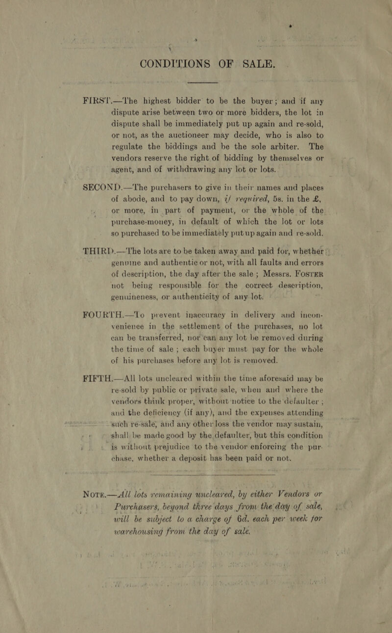 ; CONDITIONS OF SALE. FIRST.—The highest bidder’ to be the buyer; and if any dispute arise between two or more bidders, the lot in dispute shall be immediately put up again and re-sold, or not, as the auctioneer may decide, who is also to regulate the biddings and be the sole arbiter. The vendors reserve the right of bidding by themselves or agent, and of withdrawing any lot or lots. SECOND.—The purchasers to give in their names and places of abode, and to pay down, 7/ required, 5s. in the £, purchase-money, in default of which the lot or lots so purchased to be immediately put up again and re-sold. genuine and authentic or not, with all faults and errors of description, the day after the sale; Messrs. Fosrmr not being responsible for the correct description, genuineness, or authenticity of any lot. FOURTH.—tTo prevent inaccuracy in delivery and incon- venience in the settlement of the purchases, no lot can be transferred, nor can any lot be removed during the time of sale ; each buyer must pay for the whole of his purchases before any lot is removed. FIFTH.—AII lots uncleared within the time aforesaid may be re-sold by public or private sale, when and where the vendors think proper, without notice to the defaulter ; aud the deficiency (if any), and the expenses attending 7 such re-sale, and any other loss the vendor may sustain, it shall be made good by the defaulter, but this condition is without prejudice to the vendor enforcing the pur- chase, whether a deposit has been paid or not.  Nore.—All lots remaining uncleared, by either Vendors or Purchasers, beyond three days from the day of sale, will be subject lo a charge of Gd. each per week for warehousing from the day of sale.