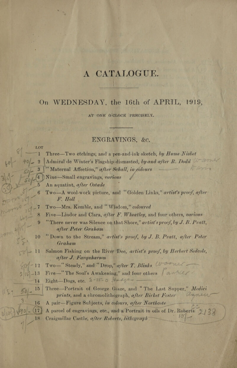 A CATALOGUE. / }   On WEDNESDAY, the 16th of APRIL, 1919, AT ONE OCLOCK PRECISELY. ENGRAVINGS, &amp;c. y LOT 4 ——~1 +Three—Two etchings, and a pen-and-ink sketch, by Hume Nisbet we a 2 | Admiral de Winter’s Flagship dismasted, byand after R. Dodd bt Safe sy Maternal Affection,” after Schall, in colours | Ax j aa\7 “gof- (4) Nine—Small engravings, various = \/- _—5 An aquatint, after Ostade fa | Ps IA NLA ny 6 Two—A wool-work picture, and “Golden Links,” artist’s proof, after bere ly ‘2 F. Holl | nt 47 Two—Mrs. Kemble, and “ Wisdom,” coloured Oo) } F! 8 Five—lDLindor and Clara, after F’. Wheatley, and four others, various “i ee “There never was Silence on that Shore,” artist’s proof, by J. B. Pratt, HIS |  after Peter Graham pig 10 “Down to the Stream,” artist’s proof, by J. B. Pratt, after Peter ve’ Graham y- 11 Salmon Fishing on the River Dee, artist’s proof, cas Herbert Sedcole, after J. Farquharson (4-12 Two— Steady,” and ‘ Drop,” after T. Blinks Uy hint - Nib] —13 Five—* The Soul’s Awakening,” and four others / | +14 Eight—Dogs, ete. 3-8-0 Hetye~ —— le mpi. 15 | Three—Portrait of George Gisze, and “The Last Supper,” Maes. —+—— prints, and a chromolithograph, after Birket Foster ra LAA, x 16 A pair—Figure Subjects, in colours, after Northcote = . 72 - 17) A parcel of engravings, ete., and a Portrait in vils of. Dr. Roberts Dy 2 4 — ahs ie a ; ; ae - fed 2? 18 Craigmillar Castle, a/ter Roberts, lithograph ~~ ie oo 