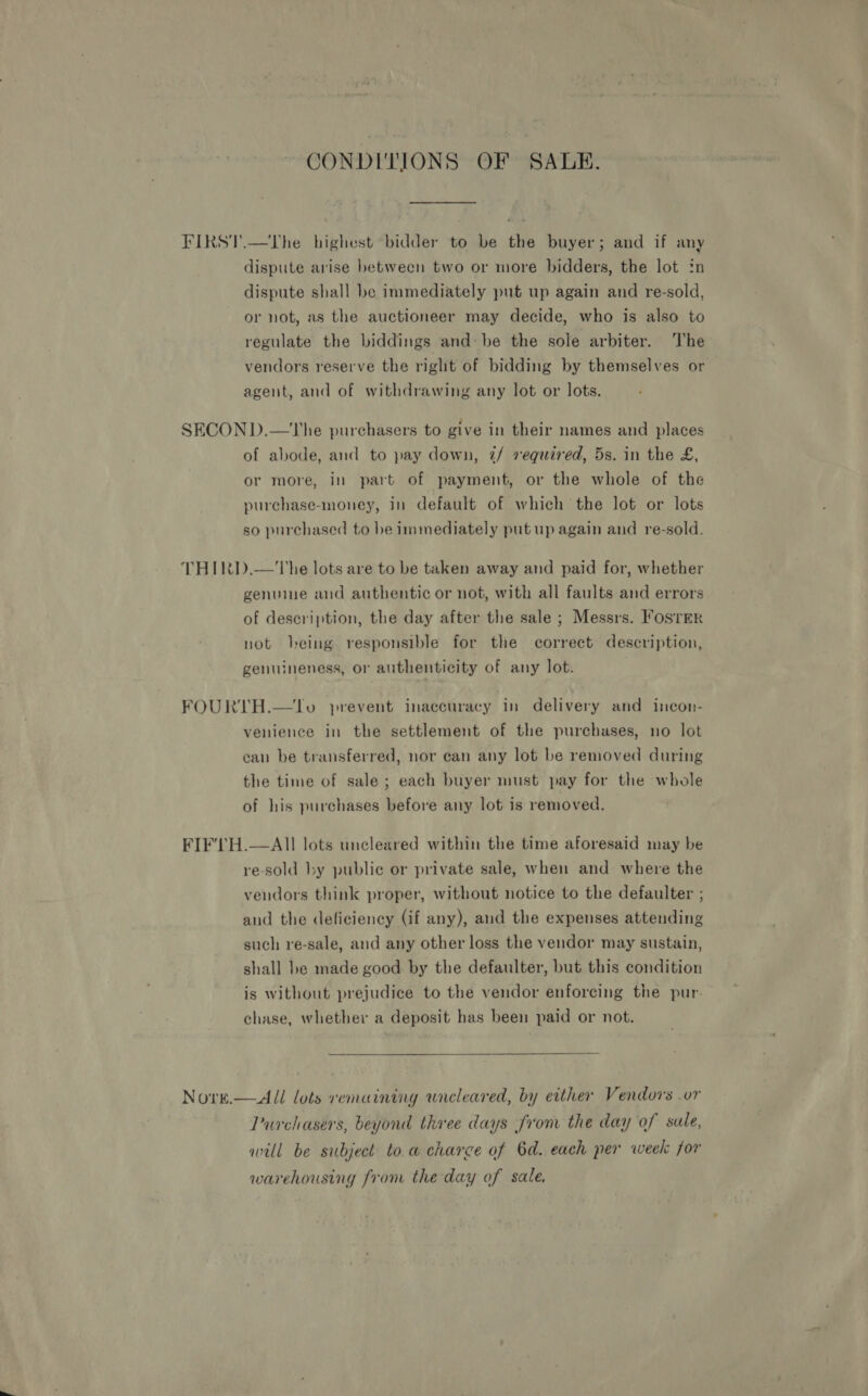 CONDITIONS OF SALE. FIRST.—The highest bidder to be the buyer; and if any dispute arise between two or more bidders, the lot in dispute shall be immediately put up again and re-sold, or not, as the auctioneer may decide, who is also to regulate the biddings and: be the sole arbiter. The vendors reserve the right of bidding by themselves or agent, and of withdrawing any lot or lots. SECOND.—The purchasers to give in their names and places of abode, and to pay down, 2/ required, 5s. in the £, or more, in part of payment, or the whole of the purchase-money, in default of which the lot or lots so purchased to be immediately put up again and re-sold. THIRD.—The lots are to be taken away and paid for, whether genuine and authentic or not, with all faults and errors of description, the day after the sale ; Messrs. F'osrreR not being responsible for the correct description, genuineness, or authenticity of any lot. FOURTH.—lTo prevent inaccuracy in delivery and incon- venience in the settlement of the purchases, no lot can be transferred, nor can any lot be removed during the time of sale; each buyer must pay for the whole of his purchases before any lot is removed. FIF'TH.—AIlI lots uncleared within the time aforesaid may be re-sold by public or private sale, when and where the vendors think proper, without notice to the defaulter ; and the deficiency (if any), and the expenses attending such re-sale, and any other loss the vendor may sustain, shall be made good by the defaulter, but this condition is without prejudice to the vendor enforcing the pur chase, whether a deposit has been paid or not.  Nore.— All lots remaining wneleared, by either Vendors .or Durchasers, beyond three days from the day of sale, will be subject toa charge of 6d. each per week for warehousing from the day of sale.