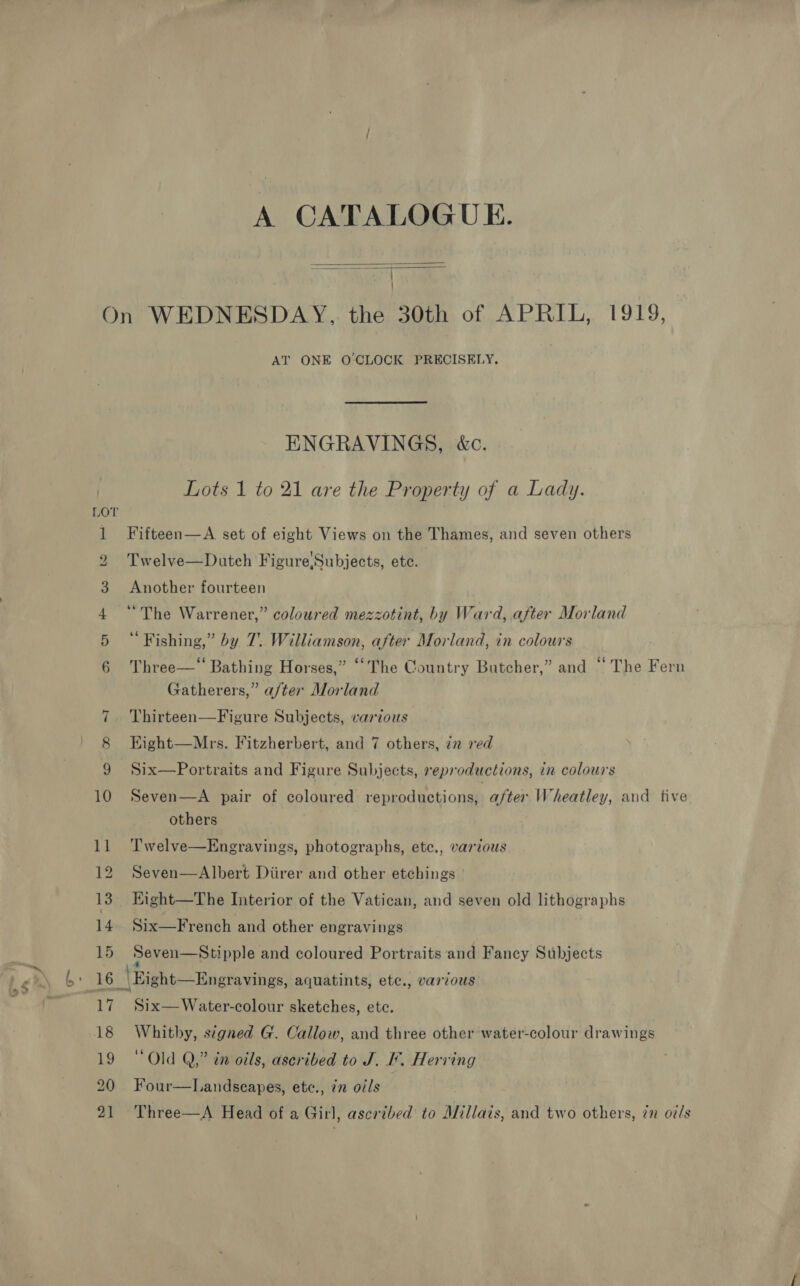 A CATALOGUE.   ~J AT ONE O'CLOCK PRECISELY. ENGRAVINGS, &amp;c. Lots 1 to 21 are the Property of a Lady. Fifteen—A set of eight Views on the Thames, and seven others Twelve—Dutch Figure,Subjects, ete. Another fourteen “The Warrener,” coloured mezzotint, by Ward, after Morland “Fishing,” by 7. Williamson, after Morland, in colours Three—* Bathing Horses,” “The Country Butcher,” and “ The Fern Gatherers,” a/ter Morland Thirteen—Figure Subjects, various Eight—Mrs. Fitzherbert, and 7 others, iz red Six—Portraits and Figure Subjects, reproductions, in colours Seven—A pair of coloured reproductions, after Wheatley, and five others T'welve—Engravings, photographs, etc., various Seven—Albert Diirer and other etchings Eight—The Interior of the Vatican, and seven old lithographs Six—French and other engravings Seven—Stipple and coloured Portraits and Fancy Subjects Six—Water-colour sketches, etc. Whitby, signed G. Callow, and three other water-colour drawings “Old Q,” in oils, ascribed to J. I. Herring Four—Landseapes, etc., 77 oils Three—A Head of a Girl, ascribed to Millais, and two others, in o/s