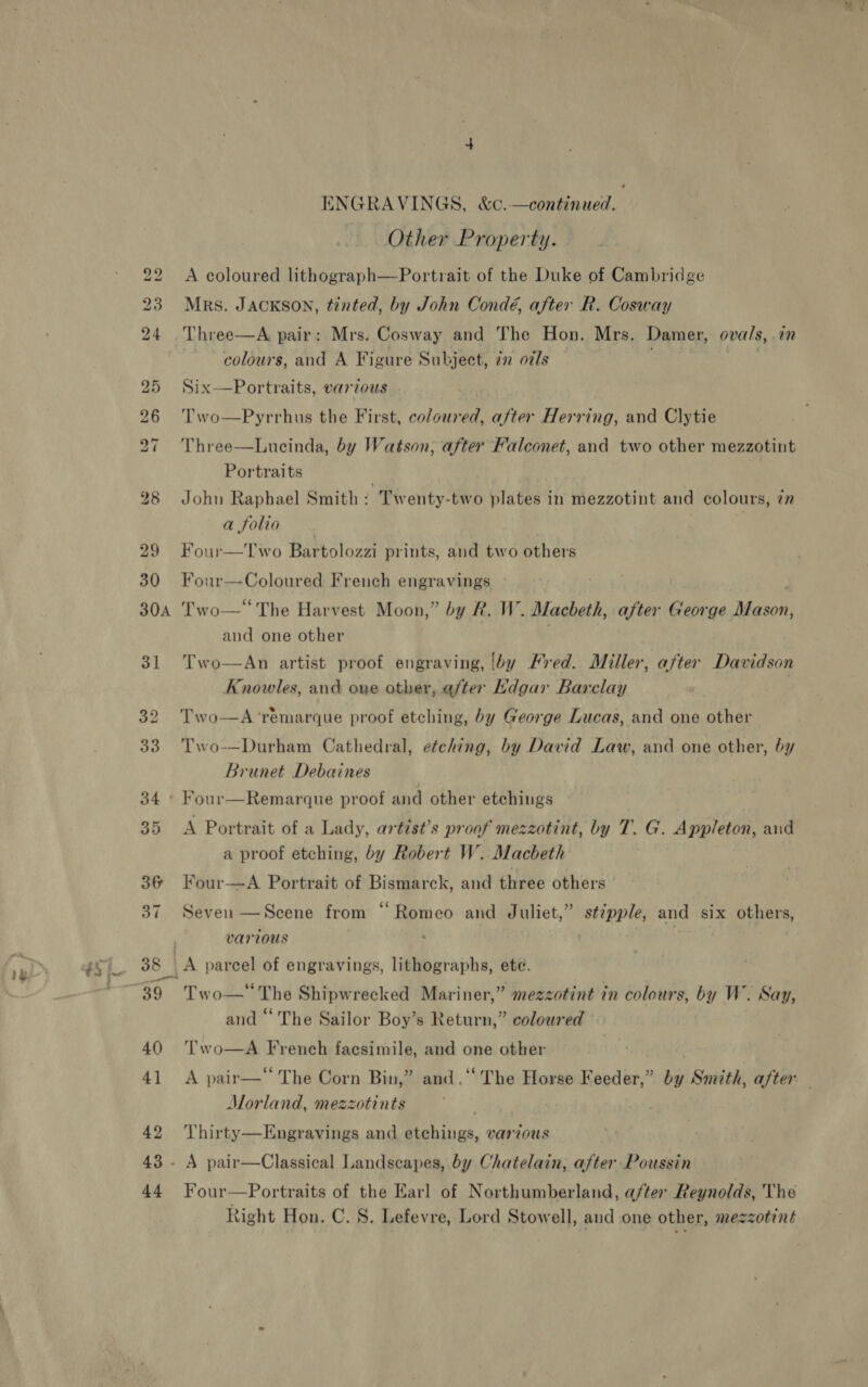 22 30 ENGRAVINGS, &amp;c.—continued. Other Property. A coloured lithograph—Portrait of the Duke of Cambridge Mrs. JAcKson, tinted, by John Condé, after R. Cosway Three—A pair: Mrs. Cosway and The Hon. Mrs. Damer, ovals, .an colours, and A Figure Subject, 22 oils 2) De Six—Portraits, various Two—Pyrrhus the First, coloured, after Herring, and Clytie Three—Lucinda, by Watson, after Falconet, and two other mezzotint Portraits John Raphael Smith : Twenty-two plates in mezzotint and colours, zn a folio | | : Four—Two Bartolozzi prints, and two others Four— Goloneng French engravings » 3] 36 37 39 40 4] 42 44 and one other Two—An artist proof engraving, by Fred. Miller, after Davidson Knowles, and one other, after Rdgar Barclay Two—A‘remarque proof etching, by George Lucas, and one other Two—Durham Cathedral, etching, by David Law, and one other, by Brunet Debaines Four—Remarque proof and other etchings A Portrait of a Lady, artist’s proof mezzotint, by T. G. Appleton, and a proof etching, by Robert W. Macbeth Four—A Portrait of Bismarck, and three others Seven —Scene from “Romeo and Juliet,” stipple, and six others, various \ | A parcel of engravings, lithographs, ete. Two—* The Shipwrecked Mariner,” mezzotint in colours, by W. Say, and ‘‘ The Sailor Boy’s Return,” coloured Two—A French facsimile, and one other A pair—‘‘ The Corn Bin,” and.‘‘ The Horse Feeder,” by Smith, after Morland, mezzotints ere Thirty—Engravings and etchings, various A pair—Classical Landscapes, by Chatelain, after Poussin Four—Portraits of the Earl of Northumberland, after Reynolds, The Right Hon. C. 8. Lefevre, Lord Stowell, and one other, mezzotint